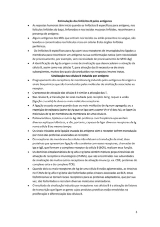 Estimulação dos linfócitos B pelos antígenos
As repostas humorais têm inicio quando os linfócitos B específicos para antígeno, nos
folículos linfóides do baço, linfonodos e nos tecidos mucosos linfóides, reconhecem a
presença de antígeno.
Alguns antígenos dos MOs que entram nos tecidos ou estão presentes no sangue, são
levados e concentrados nos folículos ricos em células B dos órgãos linfóides
periféricos.
  Os linfócitos B específicos para Ag usam seus receptores de imunoglobulina ligados a
membrana para reconhecer um antígeno na sua conformação nativa (sem necessidade
de processamento, por exemplo, sem necessidade de processamento de MHC+Ag)
A identificação de Ag da origem a vias de sinalização que desencadeiam a ativação da
célula B, assim como nas células T, para ativação das B necessita-se de sinais
subseqüentes, muitos dos quais são produzidos nas respostas imunes inatas.
                  Sinalização nas células B induzida por antígeno
O agrupamento dos receptores de membrana Ig induzido pelos antígenos dá origem a
sinais bioquímicos que são transduzidos pelas moléculas de sinalização associadas ao
receptor.
O processo de ativação das células B é similar a ativação das T.
Nas células B, a transdução de sinal mediada pelo receptor de Ig, requer a união
(ligação cruzada) de duas ou mais moléculas receptoras.
A ligação cruzada ocorre quando duas ou mais moléculas de Ag num agregado, ou a
repetição de epítopos (parte do Ag que se liga com a parte Vh e Vl dos Ac), se ligam às
moléculas de Ig de membrana da membrana de uma célula B.
Polissacarídeos, lipídeos e outros Ag não protéicos com freqüência apresentam
diversos epítopos idênticos, e são, portanto, capazes de ligar diversos receptores de Ig
numa célula B ao mesmo tempo.
Os sinais iniciados pela ligação cruzada do antígeno com o receptor sofrem transdução
por meio das proteínas associadas ao receptor.
Os receptores de membrana das células não efetuam a transdução de sinal, duas
proteínas que apresentam ligação não covalente com esses receptores, chamadas de
Igα e Igβ, que formam o complexo receptor da célula B (BCR), realizam essa função.
Os domínios citoplasmáticos de Ig-alfa e Ig-beta contêm motivos peças tirosínicas de
ativação de receptores imunológicos (ITAMs), que são encontrados nas subunidades
de sinalização de muitos outros receptores de ativação imune (p. ex. CDR, proteínas do
complexo zeta e do complexo TCR).
Quando dois ou mais receptores de Ag de uma célula B estão aglomerados, as tirosinas
no ITAMs de Ig-alfa e Ig-beta são fosforiladas pelas cinases associadas ao BCR, estas
fosfotirosinas se tornam locais receptores para as proteínas adaptadoras, que por sua
vez, são fosforiladas e recrutam diversas moléculas sinalizadoras.
O resultado da sinalização induzida por receptores nas células B é a ativação de fatores
de transcrição que ligam os genes cujos produtos protéicos estão envolvidos na
proliferação e diferenciação das células B.




                                                                                      3
 