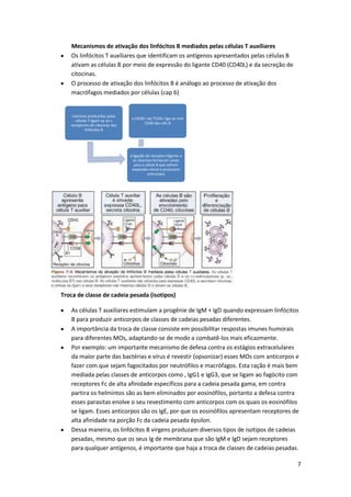 Mecanismos de ativação dos linfócitos B mediados pelas células T auxiliares
   Os linfócitos T auxiliares que identificam os antígenos apresentados pelas células B
   ativam as células B por meio de expressão do ligante CD40 (CD40L) e da secreção de
   citocinas.
   O processo de ativação dos linfócitos B é análogo ao processo de ativação dos
   macrófagos mediados por células (cap 6)


    citocinas produzidas pelas
                                 o CD40L nas TCD4+ liga-se com
       células T ligam-se ao s
                                        CD40 das céls B
   receptores de citocinas dos
             linfócitos B




                                 a ligação do receptor+ligante e
                                   as citocinas fornecem sinais
                                    para a célula B que sofrem
                                  expansão clonal e produzem
                                            anticorpos




Troca de classe de cadeia pesada (isotipos)

   As células T auxiliares estimulam a progênie de IgM + IgD quando expressam linfócitos
   B para produzir anticorpos de classes de cadeias pesadas diferentes.
   A importância da troca de classe consiste em possibilitar respostas imunes humorais
   para diferentes MOs, adaptando-se de modo a combatê-los mais eficazmente.
   Por exemplo: um importante mecanismo de defesa contra os estágios extracelulares
   da maior parte das bactérias e vírus é revestir (opsonizar) esses MOs com anticorpos e
   fazer com que sejam fagocitados por neutrófilos e macrófagos. Esta ração é mais bem
   mediada pelas classes de anticorpos como , IgG1 e IgG3, que se ligam ao fagócito com
   receptores Fc de alta afinidade específicos para a cadeia pesada gama, em contra
   partira os helmintos são as bem eliminados por eosinófilos, portanto a defesa contra
   esses parasitas enolve o seu revestimento com anticorpos com os quais os eosinófilos
   se ligam. Esses anticorpos são os IgE, por que os eosinófilos apresentam receptores de
   alta afinidade na porção Fc da cadeia pesada épsilon.
   Dessa maneira, os linfócitos B virgens produzam diversos tipos de isotipos de cadeias
   pesadas, mesmo que os seus Ig de membrana que são IgM e IgD sejam receptores
   para qualquer antígenos, é importante que haja a troca de classes de cadeias pesadas.

                                                                                          7
 