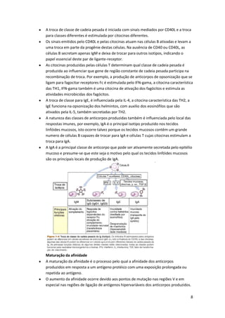 A troca de classe de cadeia pesada é iniciada com sinais mediados por CD40L e a troca
para classes diferentes é estimulada por citocinas diferentes.
Os sinais emitidos pelo CD40L e pelas citocinas atuam nas células B ativadas e levam a
uma troca em parte da progênie destas células. Na ausência de CD40 ou CD40L, as
células B secretam apenas IgM e deixa de trocar para outros isotipos, indicando o
papel essencial deste par de ligante-receptor.
As citocinas produzidas pelas células T determinam qual classe de cadeia pesada é
produzida ao influenciar que gene de região constante de cadeia pesada participa na
recombinação de troca. Por exemplo, a produção de anticorpos de opsonização que se
ligam para fagocitar receptores Fc é estimulada pelo IFN-gama, a citocina característica
das TH1, IFN-gama também é uma citocina de ativação dos fagócitos e estimula as
atividades microbicidas dos fagócitos.
A troca de classe para IgE, é influenciada pela IL-4, a citocina característica das TH2, a
IgE funciona na opsonização dos helmintos, com auxilio dos eosinófilos que são
ativados pela IL-5, também secretadas por TH2.
A natureza das classes de anticorpos produzidas também é influenciada pelo local das
respostas imunes, por exemplo, IgA é o principal isotipo produzido nos tecidos
linfóides mucosos, isto ocorre talvez porque os tecidos mucosos contêm um grande
numero de células B capazes de trocar para IgA e células T cujas citocinas estimulam a
troca para IgA.
A IgA é a principal classe de anticorpo que pode ser ativamente secretada pelo epitélio
mucoso e presume-se que este seja o motivo pelo qual os tecidos linfóides mucosos
são os principais locais de produção de IgA.




Maturação da afinidade
A maturação da afinidade é o processo pelo qual a afinidade dos anticorpos
produzidos em resposta a um antígeno protéico com uma exposição prolongada ou
repetida ao antígeno.
O aumento da afinidade ocorre devido aos pontos de mutação nas regiões V e em
especial nas regiões de ligação de antígenos hipervariáveis dos anticorpos produzidos.

                                                                                        8
 
