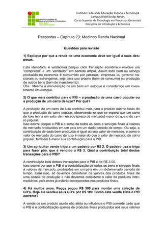 Instituto Federal de Educação, Ciência e Tecnologia
Campus Ribeirão das Neves
Curso Superior de Tecnologia em Processos Gerenciais
Disciplina de Introdução à Economia
Respostas – Capítulo 23: Medindo Renda Nacional
Questões para revisão
1) Explique por que a renda de uma economia deve ser igual a suas des-
pesas.
Esta identidade é verdadeira porque cada transação econômica envolve um
“comprador” e um “vendedor” em sentido amplo. Assim todo bem ou serviço
produzido na economia é consumido por pessoas, empresas ou governo na-
cionais ou estrangeiros, seja para uso próprio (bem de consumo) ou produção
de outros bens (bem de investimento).
Obs.: Mesmo a manutenção de um bem em estoque é considerado um inves-
timento em estoque.
2) O que mais contribui para o PIB – a produção de uma carro popular ou
a produção de um carro de luxo? Por quê?
A produção de um carro de luxo contribui mais para o produto interno bruto do
que a produção do carro popular, observando-se que se espera que um carro
de luxo tenha um valor de mercado (preço de mercado) maior do que o do car-
ro popular.
Isso ocorre porque o PIB é a soma de todos os bens e serviços finais à valores
de mercado produzidos em um país em um dado período de tempo. Ou seja, a
contribuição de cada bem produzido é igual ao seu valor de mercado, e como o
valor de mercado do carro de luxo é maior do que o valor de mercado do carro
popular, também é maior sua contribuição para o PIB.
3) Um agricultor vende trigo a um padeiro por R$ 2. O padeiro usa o trigo
para fazer pão, que é vendido a R$ 3. Qual a contribuição total destas
transações para o PIB?
A contribuição total destas transações para o PIB é de R$ 3,00.
Isso ocorre por que o PIB é a contabilização de todos os bens e serviços finais
à valores de mercado, produzidos em um país em um determinado período de
tempo. Com isso, só devemos considerar os valores dos produtos finais de
uma cadeia de produção e não devemos considerar o valor de produtos inter-
mediários, pois estes já estarão incorporados nos produtos finais.
4) Há muitos anos, Peggy pagou R$ 500 para montar uma coleção de
CD’s. Hoje ela vendeu seus CD’s por R$ 100. Como esta venda afeta o PIB
corrente?
A venda de um produto usado não afeta ou influência o PIB corrente dado que
o PIB é a contabilização apenas de produtos finais produzidos aos seus valores
 