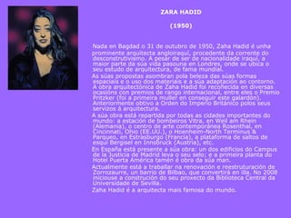 ZARA HADID   (1950)           Nada en Bagdad o 31 de outubro de 1950, Zaha Hadid é unha prominente arquitecta angloiraquí, procedente da corrente do desconstrutivismo. A pesar de ser de nacionalidade iraquí, a maior parte da súa vida pasouna en Londres, onde se ubica o seu estudo de arquitectura, de fama mundial.  As súas propostas asombran pola beleza das súas formas espaciais e o uso dos materiais e a súa adaptación ao contorno. A obra arquitectónica de Zaha Hadid foi recoñecida en diversas ocasións con premios de rango internacional, entre eles o Premio Pritzker (foi a primeira muller en conseguir este galardón). Anteriormente obtivo a Orden do Imperio Británico polos seus servizos á arquitectura. A súa obra está repartida por todas as cidades importantes do mundo: a estación de bombeiros Vitra, en Weil am Rhein (Alemania), o centro de arte contemporánea Rosenthal, en Cincinnati, Ohio (EE.UU.), o Hoenheim-North Terminus & Parqueo, en Estrasburgo (Francia), a plataforma de saltos de esquí Bergisel en Innsbruck (Austria), etc. En España está presente a súa obra: un dos edificios do Campus de la Justicia de Madrid leva o seu selo; e a primeira planta do Hotel Puerta América tamén é obra da súa man. Actualmente está a traballar na renovación e reestruturación de Zorrozaurre, un barrio de Bilbao, que convertirá en illa. No 2008 iniciouse a construción do seu proxecto da Biblioteca Central da Universidade de Sevilla. Zaha Hadid é a arquitecta mais famosa do mundo.     