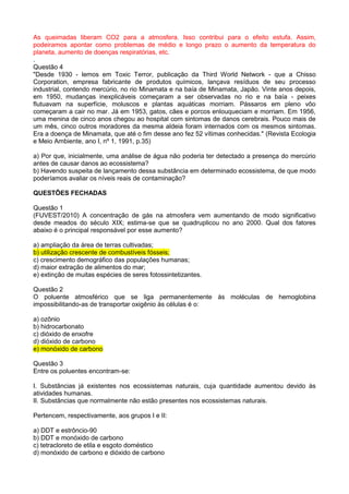 As queimadas liberam CO2 para a atmosfera. Isso contribui para o efeito estufa. Assim,
podeiramos apontar como problemas de médio e longo prazo o aumento da temperatura do
planeta, aumento de doenças respiratórias, etc.
.
Questão 4
"Desde 1930 - lemos em Toxic Terror, publicação da Third World Network - que a Chisso
Corporation, empresa fabricante de produtos químicos, lançava resíduos de seu processo
industrial, contendo mercúrio, no rio Minamata e na baía de Minamata, Japão. Vinte anos depois,
em 1950, mudanças inexplicáveis começaram a ser observadas no rio e na baía - peixes
flutuavam na superfície, moluscos e plantas aquáticas morriam. Pássaros em pleno vôo
começaram a cair no mar. Já em 1953, gatos, cães e porcos enlouqueciam e morriam. Em 1956,
uma menina de cinco anos chegou ao hospital com sintomas de danos cerebrais. Pouco mais de
um mês, cinco outros moradores da mesma aldeia foram internados com os mesmos sintomas.
Era a doença de Minamata, que até o fim desse ano fez 52 vítimas conhecidas." (Revista Ecologia
e Meio Ambiente, ano I, nº 1, 1991, p.35)

a) Por que, inicialmente, uma análise de água não poderia ter detectado a presença do mercúrio
antes de causar danos ao ecossistema?
b) Havendo suspeita de lançamento dessa substância em determinado ecossistema, de que modo
poderíamos avaliar os níveis reais de contaminação?

QUESTÕES FECHADAS

Questão 1
(FUVEST/2010) A concentração de gás na atmosfera vem aumentando de modo significativo
desde meados do século XIX; estima-se que se quadruplicou no ano 2000. Qual dos fatores
abaixo é o principal responsável por esse aumento?

a) ampliação da área de terras cultivadas;
b) utilização crescente de combustíveis fósseis;
c) crescimento demográfico das populações humanas;
d) maior extração de alimentos do mar;
e) extinção de muitas espécies de seres fotossintetizantes.

Questão 2
O poluente atmosférico que se liga permanentemente às moléculas de hemoglobina
impossibilitando-as de transportar oxigênio às células é o:

a) ozônio
b) hidrocarbonato
c) dióxido de enxofre
d) dióxido de carbono
e) monóxido de carbono

Questão 3
Entre os poluentes encontram-se:

I. Substâncias já existentes nos ecossistemas naturais, cuja quantidade aumentou devido às
atividades humanas.
II. Substâncias que normalmente não estão presentes nos ecossistemas naturais.

Pertencem, respectivamente, aos grupos I e II:

a) DDT e estrôncio-90
b) DDT e monóxido de carbono
c) tetracloreto de etila e esgoto doméstico
d) monóxido de carbono e dióxido de carbono
 
