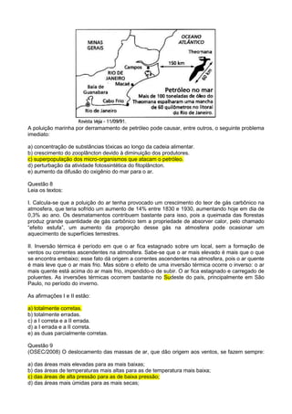 A poluição marinha por derramamento de petróleo pode causar, entre outros, o seguinte problema
imediato:

a) concentração de substâncias tóxicas ao longo da cadeia alimentar.
b) crescimento do zooplâncton devido à diminuição dos produtores.
c) superpopulação dos micro-organismos que atacam o petróleo.
d) perturbação da atividade fotossintética do fitoplâncton.
e) aumento da difusão do oxigênio do mar para o ar.

Questão 8
Leia os textos:

I. Calcula-se que a poluição do ar tenha provocado um crescimento do teor de gás carbônico na
atmosfera, que teria sofrido um aumento de 14% entre 1830 e 1930, aumentando hoje em dia de
0,3% ao ano. Os desmatamentos contribuem bastante para isso, pois a queimada das florestas
produz grande quantidade de gás carbônico tem a propriedade de absorver calor, pelo chamado
“efeito estufa”, um aumento da proporção desse gás na atmosfera pode ocasionar um
aquecimento de superfícies terrestres.

II. Inversão térmica é período em que o ar fica estagnado sobre um local, sem a formação de
ventos ou correntes ascendentes na atmosfera. Sabe-se que o ar mais elevado é mais que o que
se encontra embaixo; esse fato dá origem a correntes ascendentes na atmosfera, pois o ar quente
é mais leve que o ar mais frio. Mas sobre o efeito de uma inversão térmica ocorre o inverso: o ar
mais quente está acima do ar mais frio, impendido-o de subir. O ar fica estagnado e carregado de
poluentes. As inversões térmicas ocorrem bastante no Sudeste do país, principalmente em São
Paulo, no período do inverno.

As afirmações I e II estão:

a) totalmente corretas.
b) totalmente erradas.
c) a I correta e a II errada.
d) a I errada e a II correta.
e) as duas parcialmente corretas.

Questão 9
(OSEC/2008) O deslocamento das massas de ar, que dão origem aos ventos, se fazem sempre:

a) das áreas mais elevadas para as mais baixas;
b) das áreas de temperaturas mais altas para as de temperatura mais baixa;
c) das áreas de alta pressão para as de baixa pressão;
d) das áreas mais úmidas para as mais secas;
 