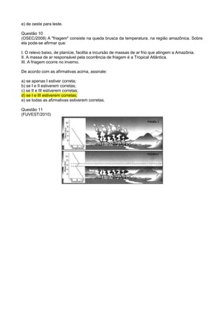 e) de oeste para leste.

Questão 10
(OSEC/2008) A "friagem" consiste na queda brusca da temperatura, na região amazônica. Sobre
ela pode-se afirmar que:

I. O relevo baixo, de planície, facilita a incursão de massas de ar frio que atingem a Amazônia.
II. A massa de ar responsável pela ocorrência de friagem é a Tropical Atlântica.
III. A friagem ocorre no inverno.

De acordo com as afirmativas acima, assinale:

a) se apenas I estiver correta;
b) se I e II estiverem corretas;
c) se II e III estiverem corretas;
d) se I e III estiverem corretas;
e) se todas as afirmativas estiverem corretas.

Questão 11
(FUVEST/2010)
 