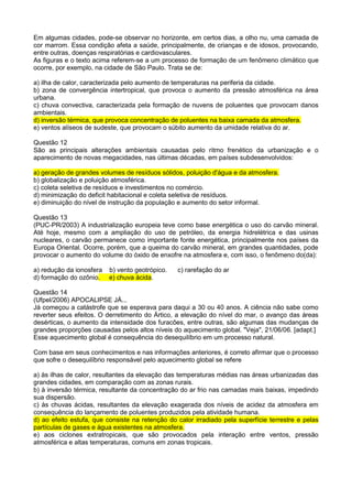 Em algumas cidades, pode-se observar no horizonte, em certos dias, a olho nu, uma camada de
cor marrom. Essa condição afeta a saúde, principalmente, de crianças e de idosos, provocando,
entre outras, doenças respiratórias e cardiovasculares.
As figuras e o texto acima referem-se a um processo de formação de um fenômeno climático que
ocorre, por exemplo, na cidade de São Paulo. Trata se de:

a) ilha de calor, caracterizada pelo aumento de temperaturas na periferia da cidade.
b) zona de convergência intertropical, que provoca o aumento da pressão atmosférica na área
urbana.
c) chuva convectiva, caracterizada pela formação de nuvens de poluentes que provocam danos
ambientais.
d) inversão térmica, que provoca concentração de poluentes na baixa camada da atmosfera.
e) ventos alíseos de sudeste, que provocam o súbito aumento da umidade relativa do ar.

Questão 12
São as principais alterações ambientais causadas pelo ritmo frenético da urbanização e o
aparecimento de novas megacidades, nas últimas décadas, em países subdesenvolvidos:

a) geração de grandes volumes de resíduos sólidos, poluição d'água e da atmosfera.
b) globalização e poluição atmosférica.
c) coleta seletiva de resíduos e investimentos no comércio.
d) minimização do deficit habitacional e coleta seletiva de resíduos.
e) diminuição do nível de instrução da população e aumento do setor informal.

Questão 13
(PUC-PR/2003) A industrialização europeia teve como base energética o uso do carvão mineral.
Até hoje, mesmo com a ampliação do uso de petróleo, da energia hidrelétrica e das usinas
nucleares, o carvão permanece como importante fonte energética, principalmente nos países da
Europa Oriental. Ocorre, porém, que a queima do carvão mineral, em grandes quantidades, pode
provocar o aumento do volume do óxido de enxofre na atmosfera e, com isso, o fenômeno do(da):

a) redução da ionosfera   b) vento geotrópico.   c) rarefação do ar
d) formação do ozônio.    e) chuva ácida.

Questão 14
(Ufpel/2006) APOCALIPSE JÁ...
Já começou a catástrofe que se esperava para daqui a 30 ou 40 anos. A ciência não sabe como
reverter seus efeitos. O derretimento do Ártico, a elevação do nível do mar, o avanço das áreas
desérticas, o aumento da intensidade dos furacões, entre outras, são algumas das mudanças de
grandes proporções causadas pelos altos níveis do aquecimento global. "Veja", 21/06/06. [adapt.]
Esse aquecimento global é consequência do desequilíbrio em um processo natural.

Com base em seus conhecimentos e nas informações anteriores, é correto afirmar que o processo
que sofre o desequilíbrio responsável pelo aquecimento global se refere

a) às ilhas de calor, resultantes da elevação das temperaturas médias nas áreas urbanizadas das
grandes cidades, em comparação com as zonas rurais.
b) à inversão térmica, resultante da concentração do ar frio nas camadas mais baixas, impedindo
sua dispersão.
c) às chuvas ácidas, resultantes da elevação exagerada dos níveis de acidez da atmosfera em
consequência do lançamento de poluentes produzidos pela atividade humana.
d) ao efeito estufa, que consiste na retenção do calor irradiado pela superfície terrestre e pelas
partículas de gases e água existentes na atmosfera.
e) aos ciclones extratropicais, que são provocados pela interação entre ventos, pressão
atmosférica e altas temperaturas, comuns em zonas tropicais.
 