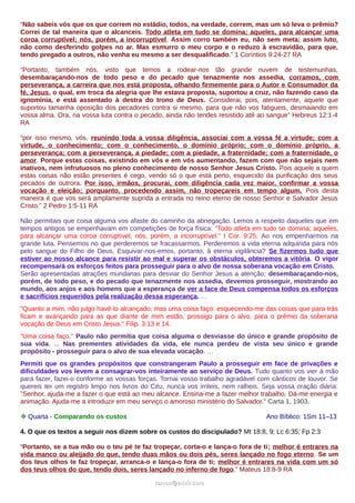 “Não sabeis vós que os que correm no estádio, todos, na verdade, correm, mas um só leva o prêmio?
Correi de tal maneira que o alcanceis. Todo atleta em tudo se domina; aqueles, para alcançar uma
coroa corruptível; nós, porém, a incorruptível. Assim corro também eu, não sem meta; assim luto,
não como desferindo golpes no ar. Mas esmurro o meu corpo e o reduzo à escravidão, para que,
tendo pregado a outros, não venha eu mesmo a ser desqualificado.” 1 Coríntios 9:24-27 RA
“Portanto, também nós, visto que temos a rodear-nos tão grande nuvem de testemunhas,
desembaraçando-nos de todo peso e do pecado que tenazmente nos assedia, corramos, com
perseverança, a carreira que nos está proposta, olhando firmemente para o Autor e Consumador da
fé, Jesus, o qual, em troca da alegria que lhe estava proposta, suportou a cruz, não fazendo caso da
ignomínia, e está assentado à destra do trono de Deus. Considerai, pois, atentamente, aquele que
suportou tamanha oposição dos pecadores contra si mesmo, para que não vos fatigueis, desmaiando em
vossa alma. Ora, na vossa luta contra o pecado, ainda não tendes resistido até ao sangue” Hebreus 12:1-4
RA
“por isso mesmo, vós, reunindo toda a vossa diligência, associai com a vossa fé a virtude; com a
virtude, o conhecimento; com o conhecimento, o domínio próprio; com o domínio próprio, a
perseverança; com a perseverança, a piedade; com a piedade, a fraternidade; com a fraternidade, o
amor. Porque estas coisas, existindo em vós e em vós aumentando, fazem com que não sejais nem
inativos, nem infrutuosos no pleno conhecimento de nosso Senhor Jesus Cristo. Pois aquele a quem
estas coisas não estão presentes é cego, vendo só o que está perto, esquecido da purificação dos seus
pecados de outrora. Por isso, irmãos, procurai, com diligência cada vez maior, confirmar a vossa
vocação e eleição; porquanto, procedendo assim, não tropeçareis em tempo algum. Pois desta
maneira é que vos será amplamente suprida a entrada no reino eterno de nosso Senhor e Salvador Jesus
Cristo.” 2 Pedro 1:5-11 RA
Não permitais que coisa alguma vos afaste do caminho da abnegação. Lemos a respeito daqueles que em
tempos antigos se empenhavam em competições de força física: "Todo atleta em tudo se domina; aqueles,
para alcançar uma coroa corruptível; nós, porém, a incorruptível." I Cor. 9:25. Ao nos empenharmos na
grande luta, Pensemos no que perderemos se fracassarmos. Perderemos a vida eterna adquirida para nós
pelo sangue do Filho de Deus. Esquivar-nos-emos, portanto, à eterna vigilância? Se fizermos tudo que
estiver ao nosso alcance para resistir ao mal e superar os obstáculos, obteremos a vitória. O vigor
recompensará os esforços feitos para prosseguir para o alvo de nossa soberana vocação em Cristo.
Serão apresentadas atrações mundanas para desviar do Senhor Jesus a atenção; desembaraçando-nos,
porém, de todo peso, e do pecado que tenazmente nos assedia, devemos prosseguir, mostrando ao
mundo, aos anjos e aos homens que a esperança de ver a face de Deus compensa todos os esforços
e sacrifícios requeridos pela realização dessa esperança. …
"Quanto a mim, não julgo havê-lo alcançado; mas uma coisa faço: esquecendo-me das coisas que para trás
ficam e avançando para as que diante de mim estão, prossigo para o alvo, para o prêmio da soberana
vocação de Deus em Cristo Jesus." Filip. 3:13 e 14.
"Uma coisa faço." Paulo não permitia que coisa alguma o desviasse do único e grande propósito de
sua vida. ... Nas prementes atividades da vida, ele nunca perdeu de vista seu único e grande
propósito - prosseguir para o alvo de sua elevada vocação. …
Permiti que os grandes propósitos que constrangeram Paulo a prosseguir em face de privações e
dificuldades vos levem a consagrar-vos inteiramente ao serviço de Deus. Tudo quanto vos vier à mão
para fazer, fazei-o conforme as vossas forças. Tornai vosso trabalho agradável com cânticos de louvor. Se
quereis ter um registro limpo nos livros do Céu, nunca vos irriteis, nem ralheis. Seja vossa oração diária:
"Senhor, ajuda-me a fazer o que está ao meu alcance. Ensina-me a fazer melhor trabalho. Dá-me energia e
animação. Ajuda-me a introduzir em meu serviço o amoroso ministério do Salvador." Carta 1, 1903.
❉ Quarta - Comparando os custos Ano Bíblico: 1Sm 11–13
4. O que os textos a seguir nos dizem sobre os custos do discipulado? Mt 18:8, 9; Lc 6:35; Fp 2:3
“Portanto, se a tua mão ou o teu pé te faz tropeçar, corta-o e lança-o fora de ti; melhor é entrares na
vida manco ou aleijado do que, tendo duas mãos ou dois pés, seres lançado no fogo eterno. Se um
dos teus olhos te faz tropeçar, arranca-o e lança-o fora de ti; melhor é entrares na vida com um só
dos teus olhos do que, tendo dois, seres lançado no inferno de fogo.” Mateus 18:8-9 RA
ramos@advir.comramos@advir.com
 