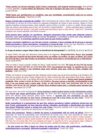 “Amai, porém, os vossos inimigos, fazei o bem e emprestai, sem esperar nenhuma paga; será grande
o vosso galardão, e sereis filhos do Altíssimo. Pois ele é benigno até para com os ingratos e maus.”
Lucas 6:35 RA
“Nada façais por partidarismo ou vanglória, mas por humildade, considerando cada um os outros
superiores a si mesmo.” Filipenses 2:3 RA
Seguir a Cristo não é isenção de conflito. Não é brincadeira de criança. Não é ociosidade espiritual. Toda
a satisfação no serviço de Cristo implica em sagradas obrigações de resistir a lutas severas. Seguir a Cristo
significa batalhas ensanguentadas, ativo trabalho, guerra contra o mundo, a carne e o diabo. Nossa alegria
está nas vitórias alcançadas para Cristo, em fervoroso e rígido batalhar. ... Somos alistados para o trabalho,
"não pela comida que perece, mas pela comida que permanece para a vida eterna". João 6:27. Devemos
cooperar com nossa salvação com temor e tremor. …
Toda pessoa deve calcular os sacrifícios. Ninguém alcançará êxito senão pelo diligente esforço.
Devemos usar espiritualmente todas as nossas faculdades, e crucificar a carne com suas afeições e
concupiscências. A crucifixão significa muito mais do que muitos supõem. …
Requer constante vigilância o ser fiel até à morte, combater o bom combate da fé até que a carreira
esteja terminada e, como vencedores, recebamos a coroa da vida. Posso ver meu Redentor, e recebo
nova animação para nEle crer, como perene Fonte de força. Manuscrito 156, 1907.
5. O que os textos a seguir falam sobre os benefícios do discipulado? Lc 18:28-30; Jo 14:1-3; Ap 22:1-5
“E disse Pedro: Eis que nós deixamos nossa casa e te seguimos. Respondeu-lhes Jesus: Em verdade
vos digo que ninguém há que tenha deixado casa, ou mulher, ou irmãos, ou pais, ou filhos, por causa
do reino de Deus, que não receba, no presente, muitas vezes mais e, no mundo por vir, a vida eterna.”
Lucas 18:28-30 RA
“Não se turbe o vosso coração; credes em Deus, crede também em mim. Na casa de meu Pai há muitas
moradas. Se assim não fora, eu vo-lo teria dito. Pois vou preparar-vos lugar. E, quando eu for e vos
preparar lugar, voltarei e vos receberei para mim mesmo, para que, onde eu estou, estejais vós
também.” João 14:1-3 RA
“Então, me mostrou o rio da água da vida, brilhante como cristal, que sai do trono de Deus e do Cordeiro. No
meio da sua praça, de uma e outra margem do rio, está a árvore da vida, que produz doze frutos, dando o
seu fruto de mês em mês, e as folhas da árvore são para a cura dos povos. Nunca mais haverá qualquer
maldição. Nela, estará o trono de Deus e do Cordeiro. Os seus servos o servirão, contemplarão a sua
face, e na sua fronte está o nome dele. Então, já não haverá noite, nem precisam eles de luz de
candeia, nem da luz do sol, porque o Senhor Deus brilhará sobre eles, e reinarão pelos séculos dos
séculos.” Apocalipse 22:1-5 RA
Oh! que amor, que amor incomparável! Seres humanos caídos podem tornar-se tão intimamente unidos
com Cristo que sejam glorificados com Ele. Na Terra, eles têm andado em Suas pegadas, labutando
como Ele labutou pelas pessoas pelas quais morreu, e quando Ele vier reivindicar os que Lhe
pertencem, eles entrarão na Sua honra, sentando-se com Ele à Sua mesa, no Seu reino. "Onde Eu
estou" - diz Ele, - "ali estará também o Meu servo." João 12:26.
Quão maravilhoso é o pensamento de que nós, pobres pecadores caídos, podemos tornar-nos um
com Cristo, participantes de Sua natureza divina, refinados, purificados e glorificados por meio de
Sua graça! Podemos vencer e sentar-nos com Cristo. Devemos amoldar-nos à Sua imagem. Ele nos
ama e nos ajudará. Devemos ser submissos em Suas mãos.
Temos Sua promessa. Temos o direito de posse à propriedade real no reino da glória. Nunca foi
elaborado um título de propriedade mais estritamente de acordo com a lei, nem assinado de modo mais
legível, do que o que dá ao povo de Deus o direito às mansões celestiais. "Não se turbe o vosso coração" -
diz Cristo; - "credes em Deus, crede também em Mim. Na casa de Meu Pai há muitas moradas. Se assim
não fora, Eu vo-lo teria dito. Pois vou preparar-vos lugar. E, quando Eu for e vos preparar lugar, voltarei e
vos receberei para Mim mesmo, para que, onde Eu estou, estejais vós também." João 14:1-3.
... Os que creem em Mim e fazem as obras de justiça que Eu faço, são justificados, santificados,
embranquecidos e provados. Obtiveram piedade e vida eterna." Carta 144, 1903.
ramos@advir.comramos@advir.com
 