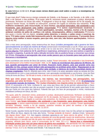 ❉ Quinta - "Uma melhor ressurreição" Ano Bíblico: 1Sm 14–16
6. Leia Hebreus 11:32–12:4. O que esses versos dizem para você sobre o custo e a recompensa do
discipulado?
E que mais direi? Faltar-me-ia o tempo contando de Gideão, e de Baraque, e de Sansão, e de Jefté, e de
Davi, e de Samuel, e dos profetas, 33 os quais, pela fé, venceram reinos, praticaram a justiça, alcançaram
promessas, fecharam as bocas dos leões, 34 apagaram a força do fogo, escaparam do fio da espada, da
fraqueza tiraram forças, na batalha se esforçaram, puseram em fugida os exércitos dos estranhos. 35 As
mulheres receberam, pela ressurreição, os seus mortos; uns foram torturados, não aceitando o seu
livramento, para alcançarem uma melhor ressurreição; 36 E outros experimentaram escárnios e
açoites, e até cadeias e prisões. 37 Foram apedrejados, serrados, tentados, mortos a fio de espada;
andaram vestidos de peles de ovelhas e de cabras, desamparados, aflitos e maltratados 38 (homens
dos quais o mundo não era digno), errantes pelos desertos, e montes, e pelas covas e cavernas da
terra. 39 E todos estes, tendo tido testemunho pela fé, não alcançaram a promessa, 40 provendo Deus
alguma coisa melhor a nosso respeito, para que eles, sem nós, não fossem aperfeiçoados. Hebreus
11:32-40. RC
Sob a mais atroz perseguição, estas testemunhas de Jesus (cristãos perseguidos sob o governo de Nero,
aproximadamente ao tempo do martírio de Paulo) conservaram incontaminada a sua fé. Posto que privados
de todo conforto, excluídos da luz do Sol, tendo o lar no seio da terra, obscuro mas amigo, não proferiam
queixa alguma. Com palavras de fé, paciência e esperança, animavam-se uns aos outros a suportar a
privação e angústia. A perda de toda a bênção terrestre não os poderia forçar a renunciar sua crença
em Cristo. Provações e perseguição não eram senão passos que os levavam para mais perto de seu
descanso e recompensa.
Como aconteceu aos servos de Deus de outrora, muitos "foram torturados, não aceitando o seu livramento,
para alcançarem uma melhor ressurreição". Heb. 11:35. Estes se recordavam das palavras do Mestre, de
que, quando perseguidos por amor de Cristo, ficassem muito alegres, pois que grande seria seu
galardão no Céu, porque assim tinham sido perseguidos os profetas antes deles. Regozijavam-se de
que fossem considerados dignos de sofrer pela verdade, e cânticos de triunfo ascendiam dentre as
chamas crepitantes. Pela fé, olhando para cima, viam Cristo e os anjos apoiados sobre as ameias do Céu,
contemplando-os com o mais profundo interesse, com aprovação considerando a sua firmeza. Uma voz lhes
vinha do trono de Deus: "Sê fiel até à morte, e dar-te-ei a coroa da vida." Apoc. 2:10. O Grande Conflito, 41.
Pelo que sinto prazer nas fraquezas, nas injúrias, nas necessidades, nas perseguições, nas
angústias, por amor de Cristo. Porque, quando estou fraco, então, sou forte. II Cor. 12:10. O cristianismo
não promete isenção de tristezas. "Por muitas tribulações nos importa entrar no reino de Deus." Atos
14:22. É necessária a fé, forte, confiante fé, que creia que Deus não há de permitir sobrevenham a Seus
filhos tentações tão grandes que não as possam suportar. O que semelhante fé tem poder para fazer é-nos
dito por Paulo em sua carta aos hebreus. Falando dos que, em face de perseguição e morte, mantiveram
inabalável confiança em Deus, diz Ele:
"Os quais, pela fé, venceram reinos, praticaram a justiça, alcançaram promessas, fecharam as bocas dos
leões, apagaram a força do fogo, escaparam do fio da espada, da fraqueza tiraram forças, na batalha se
esforçaram, puseram em fugida os exércitos dos estranhos. As mulheres receberam, pela ressurreição, os
seus mortos; uns foram torturados, não aceitando o seu livramento, para alcançarem uma melhor
ressurreição; e outros experimentaram escárnios e açoites, e até cadeias e prisões. Foram apedrejados,
serrados, tentados, mortos a fio de espada; andaram vestidos de peles de ovelhas e de cabras,
desamparados, aflitos e maltratados." Heb. 11:33-37.
Neste mundo, aqueles heróis da fé foram considerados indignos de viver; mas no Céu acham-se registrados
como filhos de Deus, dignos da mais alta honra. "Comigo andarão de branco", declara Cristo; "porquanto
são dignas disso." Apoc. 3:4. Nos lugares celestiais aguarda-os um "peso eterno de glória". II Cor. 4:17.
"Portanto, nós também, pois, que estamos rodeados de uma tão grande nuvem de testemunhas, deixemos
todo embaraço e o pecado que tão de perto nos rodeia e corramos, com paciência, a carreira que nos está
proposta, olhando para Jesus, autor e consumador da fé." Heb. 12:1 e 2. "Nossa leve e momentânea
tribulação produz para nós um peso eterno de glória mui excelente, não atentando nós nas coisas que
se veem, mas nas que se não veem; porque as que se veem são temporais, e as que se não veem são
eternas." II Cor. 4:17 e 18. Review and Herald, 7 de março de 1912.
ramos@advir.comramos@advir.com
 
