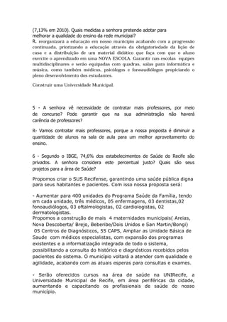 (7,13% em 2010). Quais medidas a senhora pretende adotar para
melhorar a qualidade do ensino da rede municipal?
R. reorganizará a educação em nosso município acabando com a progressão
continuada, priorizando a educação através da obrigatoriedade da lição de
casa e a distribuição de um material didático que faça com que o aluno
exercite o aprendizado em uma NOVA ESCOLA. Garantir nas escolas equipes
multidisciplinares e serão equipadas com quadras, salas para informática e
música, como também médicos, psicólogos e fonoaudiólogos propiciando o
pleno desenvolvimento dos estudantes.

Construir uma Universidade Municipal.




5 - A senhora vê necessidade de contratar mais professores, por meio
de concurso? Pode garantir que na sua administração não haverá
carência de professores?

R- Vamos contratar mais professores, porque a nossa proposta é diminuir a
quantidade de alunos na sala de aula para um melhor aproveitamento do
ensino.

6 - Segundo o IBGE, 74,6% dos estabelecimentos de Saúde do Recife são
privados. A senhora considera este percentual justo? Quais são seus
projetos para a área de Saúde?

Propomos criar o SUS Recifense, garantindo uma saúde pública digna
para seus habitantes e pacientes. Com isso nossa proposta será:

- Aumentar para 400 unidades do Programa Saúde da Família, tendo
em cada unidade, três médicos, 05 enfermagens, 03 dentistas,02
fonoaudiólogos, 03 oftalmologistas, 02 cardiologistas, 02
dermatologistas.
Propomos a construção de mais 4 maternidades municipais( Areias,
Nova Descoberta/ Brejo, Beberibe/Dois Unidos e San Martin/Bongi)
 05 Centros de Diagnósticos, 55 CAPS, Ampliar as Unidade Básica de
Saude com médicos especialistas, com expansão dos programas
existentes e a informatização integrada de todo o sistema,
possibilitando a consulta do histórico e diagnósticos recebidos pelos
pacientes do sistema. O município voltará a atender com qualidade e
agilidade, acabando com as atuais esperas para consultas e exames.

- Serão oferecidos cursos na área de saúde na UNIRecife, a
Universidade Municipal de Recife, em área periféricas da cidade,
aumentando e capacitando os profissionais de saúde do nosso
município.
 
