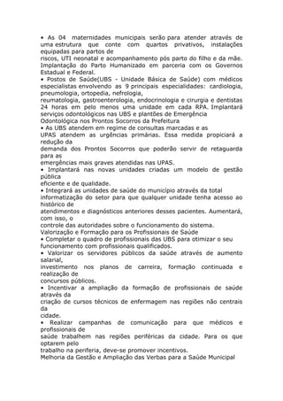 • As 04 maternidades municipais serão para atender através de
uma estrutura que conte com quartos privativos, instalações
equipadas para partos de
riscos, UTI neonatal e acompanhamento pós parto do filho e da mãe.
Implantação do Parto Humanizado em parceria com os Governos
Estadual e Federal.
• Postos de Saúde(UBS - Unidade Básica de Saúde) com médicos
especialistas envolvendo as 9 principais especialidades: cardiologia,
pneumologia, ortopedia, nefrologia,
reumatologia, gastroenterologia, endocrinologia e cirurgia e dentistas
24 horas em pelo menos uma unidade em cada RPA. Implantará
serviços odontológicos nas UBS e plantões de Emergência
Odontológica nos Prontos Socorros da Prefeitura
• As UBS atendem em regime de consultas marcadas e as
UPAS atendem as urgências primárias. Essa medida propiciará a
redução da
demanda dos Prontos Socorros que poderão servir de retaguarda
para as
emergências mais graves atendidas nas UPAS.
• Implantará nas novas unidades criadas um modelo de gestão
pública
eficiente e de qualidade.
• Integrará as unidades de saúde do município através da total
informatização do setor para que qualquer unidade tenha acesso ao
histórico de
atendimentos e diagnósticos anteriores desses pacientes. Aumentará,
com isso, o
controle das autoridades sobre o funcionamento do sistema.
Valorização e Formação para os Profissionais de Saúde
• Completar o quadro de profissionais das UBS para otimizar o seu
funcionamento com profissionais qualificados.
• Valorizar os servidores públicos da saúde através de aumento
salarial,
investimento nos planos de carreira, formação continuada e
realização de
concursos públicos.
• Incentivar a ampliação da formação de profissionais de saúde
através da
criação de cursos técnicos de enfermagem nas regiões não centrais
da
cidade.
• Realizar campanhas de comunicação para que médicos e
profissionais de
saúde trabalhem nas regiões periféricas da cidade. Para os que
optarem pelo
trabalho na periferia, deve-se promover incentivos.
Melhoria da Gestão e Ampliação das Verbas para a Saúde Municipal
 