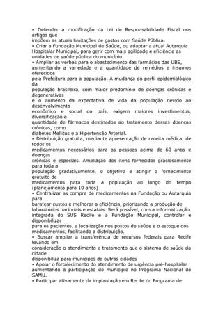 • Defender a modificação da Lei de Responsabilidade Fiscal nos
artigos que
impõem as atuais limitações de gastos com Saúde Pública.
• Criar a Fundação Municipal de Saúde, ou adaptar a atual Autarquia
Hospitalar Municipal, para gerir com mais agilidade e eficiência as
unidades de saúde pública do município.
• Ampliar as verbas para o abastecimento das farmácias das UBS,
aumentando a variedade e a quantidade de remédios e insumos
oferecidos
pela Prefeitura para a população. A mudança do perfil epidemiológico
da
população brasileira, com maior predomínio de doenças crônicas e
degenerativas
e o aumento da expectativa de vida da população devido ao
desenvolvimento
econômico e social do país, exigem maiores investimentos,
diversificação e
quantidade de fármacos destinados ao tratamento dessas doenças
crônicas, como
diabetes Mellitus e a Hipertensão Arterial.
• Distribuição gratuita, mediante apresentação de receita médica, de
todos os
medicamentos necessários para as pessoas acima de 60 anos e
doenças
crônicas e especiais. Ampliação dos itens fornecidos graciosamente
para toda a
população gradativamente, o objetivo e atingir o fornecimento
gratuito de
medicamentos para toda a população ao longo do tempo
(planejamento para 10 anos)
• Centralizar as compra de medicamentos na Fundação ou Autarquia
para
baratear custos e melhorar a eficiência, priorizando a produção de
laboratórios nacionais e estatais. Será possível, com a informatização
integrada do SUS Recife e a Fundação Municipal, controlar e
disponibilizar
para os pacientes, a localização nos postos de saúde e o estoque dos
medicamentos, facilitando a distribuição.
• Buscar ampliar a transferência de recursos federais para Recife
levando em
consideração o atendimento e tratamento que o sistema de saúde da
cidade
disponibiliza para munícipes de outras cidades
• Apoiar o fortalecimento do atendimento de urgência pré-hospitalar
aumentando a participação do município no Programa Nacional do
SAMU.
• Participar ativamente da implantação em Recife do Programa de
 