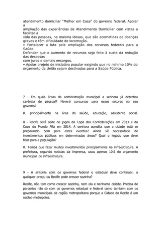 atendimento domiciliar “Melhor em Casa“ do governo federal. Apoiar
a
ampliação das experiências de Atendimento Domiciliar com vistas a
facilitar a
vida das pessoas, na maioria idosas, que são acometidas de doenças
graves e têm dificuldade de locomoção.
• Fortalecer a luta pela ampliação dos recursos federais para a
Saúde.
Defender que o aumento de recursos seja feito à custa da redução
das despesas
com juros e demais encargos.
• Apoiar projeto de iniciativa popular exigindo que no mínimo 10% do
orçamento da União sejam destinados para a Saúde Pública.




7 - Em quais áreas da administração municipal a senhora já detectou
carência de pessoal? Haverá concursos para esses setores no seu
governo?

R.   principalmente   na   área   da   saúde,   educação,   assistente   social.

8 - Recife será sede de jogos da Copa das Confederações em 2013 e da
Copa do Mundo Fifa em 2014. A senhora acredita que a cidade está se
preparando bem para estes eventos? Ainda vê necessidade de
investimentos públicos em determinadas áreas? Qual o legado que deve
ficar para a população?

R. Temos que fazer muitos investimentos principalmente na infraestrutura. A
prefeitura, segundo noticias da imprensa, usou apenas 10.6 do orçamento
municipal de infraestrutura.



9 - A sintonia com os governos federal e estadual deve continuar, a
qualquer preço, ou Recife pode crescer sozinha?

Recife, não tem como crescer sozinha, nem ela e nenhuma cidade. Precisa de
parcerias não só com os governos estadual e federal como também com os
governos municipais da região metropolitana porque a Cidade do Recife é um
núcleo metrópoles.
 