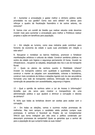 10 - Aumentar a arrecadação e gastar melhor o dinheiro público serão
prioridades na sua gestão? Como isso será obtido? Há planos para
reforçar o quadro da fiscalização fazendária e de outros setores, via
concurso?

R. Vamos criar um comitê de Gestão que realizar estudos onde devemos
investir mais para aumentar a arrecadação para melhor a Prefeitura realizar
projetos e ações em benefícios para população.



11 - Em relação ao turismo, como essa indústria pode contribuir para
fomento da economia da cidade e quais suas prioridades em relação a
este setor?

R. Recuperar e revitalizar os bairros históricos, promover e fortalecer
manifestações artísticos e culturais da cidade. Construir sanitários públicos no
centro da cidade com higiene e segurança permanente 24 horas. Investir na
infraestrutura , recuperar as calçadas, despoluição dos rios e uso do transporte
fluvial.
12 - Quais os planos da senhora quanto à Mobilidade Urbana?
Investir no transporte coletivo com qualidade e quantidade. Recuperar,
construir e manter as calçadas com acessibilidade, ciclovias e bcicletários,
construir mais corredores de ônibus e estações ligando com às vias secundárias
formando uma rede de transportes coletivos. Diminuição dos semáforos e
construção de passarelas com acessibilidades, segurança e higiene.


13 - Qual a opinião da senhora sobre a Lei de Acesso à Informação?
Acredita que ela serve para mostrar a transparência de uma
administração pública e que ajudará a diminuir a corrupção e desvios
de dinheiro?

R. Acho que todas as tentativas devem ser aceitas para acabar com a
corrupção.

14 - Em todas as eleições, vemos e ouvimos muitas promessas de
melhorias. Mas nem sempre o candidato eleito prefeito cumpre suas
promessas. A senhora é favorável ao Projeto de Lei Complementar
594/10 que torna inelegível por oito anos o político condenado por
descumprir promessas de campanha? Quais as garantias que o senhor dá
para a população de que cumprirá todas as suas metas?
 