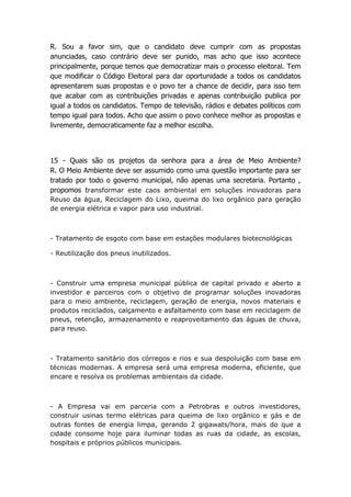 R. Sou a favor sim, que o candidato deve cumprir com as propostas
anunciadas, caso contrário deve ser punido, mas acho que isso acontece
principalmente, porque temos que democratizar mais o processo eleitoral. Tem
que modificar o Código Eleitoral para dar oportunidade a todos os candidatos
apresentarem suas propostas e o povo ter a chance de decidir, para isso tem
que acabar com as contribuições privadas e apenas contribuição publica por
igual a todos os candidatos. Tempo de televisão, rádios e debates políticos com
tempo igual para todos. Acho que assim o povo conhece melhor as propostas e
livremente, democraticamente faz a melhor escolha.



15 - Quais são os projetos da senhora para a área de Meio Ambiente?
R. O Meio Ambiente deve ser assumido como uma questão importante para ser
tratado por todo o governo municipal, não apenas uma secretaria. Portanto ,
propomos transformar este caos ambiental em soluções inovadoras para
Reuso da água, Reciclagem do Lixo, queima do lixo orgânico para geração
de energia elétrica e vapor para uso industrial.



- Tratamento de esgoto com base em estações modulares biotecnológicas

- Reutilização dos pneus inutilizados.



- Construir uma empresa municipal pública de capital privado e aberto a
investidor e parceiros com o objetivo de programar soluções inovadoras
para o meio ambiente, reciclagem, geração de energia, novos materiais e
produtos reciclados, calçamento e asfaltamento com base em reciclagem de
pneus, retenção, armazenamento e reaproveitamento das águas de chuva,
para reuso.



- Tratamento sanitário dos córregos e rios e sua despoluição com base em
técnicas modernas. A empresa será uma empresa moderna, eficiente, que
encare e resolva os problemas ambientais da cidade.



- A Empresa vai em parceria com a Petrobras e outros investidores,
construir usinas termo elétricas para queima de lixo orgânico e gás e de
outras fontes de energia limpa, gerando 2 gigawats/hora, mais do que a
cidade consome hoje para iluminar todas as ruas da cidade, as escolas,
hospitais e próprios públicos municipais.
 