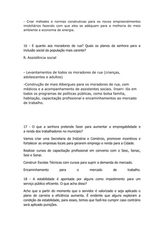 - Criar métodos e normas construtivas para os novos empreendimentos
imobiliários fazendo com que eles se adéquam para a melhoria do meio
ambiente e economia de energia.




16 - E quanto aos moradores de rua? Quais os planos da senhora para a
inclusão social da população mais carente?

R. Assistência social



- Levantamentos de todos os moradores de rua (crianças,
adolescentes e adultos)

-Construção de mais Albergues para os moradores de rua, com
médicos e a acompanhamento de assistentes sociais. Inseri- lós em
todos os programas de políticas públicas, como bolsa família,
habitação, capacitação profissional e encaminhamentos ao mercado
de trabalho.




17 - O que a senhora pretende fazer para aumentar a empregabilidade e
a renda dos trabalhadores no município?

Vamos criar uma Secretaria da Indústria e Comércio, promover incentivos e
fortalecer as empresas locais para gerarem emprego e renda para a Cidade.

Realizar cursos de capacitação profissional em convenio com o Sesc, Senac,
Sesi e Senai.

Construir Escolas Técnicas com cursos para suprir a demanda do mercado.

Encaminhamento          para        o       mercado         de        trabalho.

18 - A estabilidade é apontada por alguns como impedimento para um
serviço público eficiente. O que acha disso?

Acho que a partir do momento que o servidor é valorizado e seja aplicado o
plano de carreira a eficiência aumenta. É evidente que alguns exploram a
condição da estabilidade, para esses, temos que fazê-los cumprir caso contrário
será aplicado punições.
 