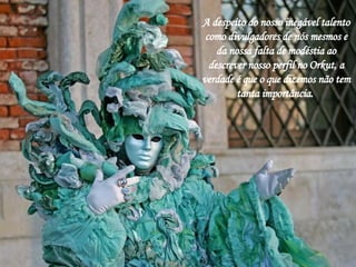 A despeito do nosso inegável talento como divulgadores de nós mesmos e da nossa falta de modéstia ao descrever nosso perfil no Orkut, a verdade é que o que dizemos não tem tanta importância.  