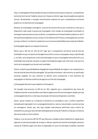 Caso,o empregadotenhaprestadoserviçosemdiversoslocaisparaaempresa, a competência
territorial da Vara do Trabalho deverá ser fixada no último lugar de prestação/execução do
serviço. Ressalvando a situação anteriormente exposta em que a competência territorial
poderá ser no domicílio do empregado.
Relativo ao empregado estrangeiro, ocorrerá da mesma forma que o brasileiro, visto que o
dispositivo nada alude à pessoa do empregado. Com relação ao empregado contratado no
estrangeiroparaprestarserviçosnoBrasil,a competênciaterritorial tambémpoderá ser da VT
do local de prestaçãodo serviço.Ainda,é entendimentodoTSTque o empregadoque prestou
serviçosnoBrasil e no Exterior,poderáterseusinteressesdefendidospelaJustiçadoTrabalho.
b) Empregado Agente ou Viajante Comercial
Neste caso o §1º do art. 651 da CLT rege que a competência territorial será da Vara da
localidade emque aempresatenhaagênciaoufilial e a esta o empregado esteja subordinado
e, na falta, será competente a Vara da localização em que o empregado tenha domicílio ou a
localidade maispróxima,istopoisse supõe afacilidadedaviagem até este local, visto que era
rotina do empregado sua ida até esta localidade.
Porém, aindaficapossibilidadede alegaçãodaimpossibilidade da viagem e ser competente o
foroda local de domicíliodoempregado.Tal questão entretanto, não encontra-se pacificada,
havendo julgados em que somente se admite como competente o foro domicílio do
empregado na falta da existência de agencia ou filial do empregado.
c) Empregado Brasileiro que trabalha no Estrangeiro
Tal situação está prevista no §2º do art. 651, regendo que a competência das Varas do
Trabalhoestende-se aosdissídiosocorridosemagênciaoufilial noestrangeiro,desde que seja
o empregado brasileiro e não haja convenção internacional dispondo o contrário.
Assim, pouco importa se a empresa é brasileira ou estrangeira, pois o critério específico
colocadopela legislação é ser o empregado brasileiro, nato ou naturalizado, e preste serviço
no estrangeiro, desde que não haja tratado internacional definindo outro critério de
competência,paraque sejaodissídioalbergadopelaJustiçadoTrabalho,aindaque a empresa
não tenha sede ou filial no Brasil.
Todavia, à luz da súmula 207 do TST que dita que a relação jurídica trabalhista é regida pelas
vigentesno país da prestação de serviços e não por aquelas do local da contratação, deverá a
Justiça do Trabalho julgar com base na legislação em que era realizado o trabalho, havendo
 