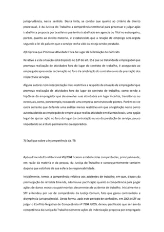 jurisprudência, neste sentido. Desta feita, se conclui que quanto ao critério de direito
processual, é da Justiça do Trabalho a competência territorial para processar e julgar ação
trabalhista proposta por brasileiro que tenha trabalhado em agencia ou filial no estrangeiro,
porém, quanto ao direito material, é estabelecido que a relação de emprego será regida
segundo a lei do país em que o serviço tenha sido ou esteja sendo prestado.
d)Empresa que Promove Atividade Fora do Lugar da Celebração do Contrato
Relativo a esta situação está disposto no §3º do art. 651 que se tratando de empregador que
promova realização de atividades fora do lugar do contrato de trabalho, é assegurado ao
empregadoapresentar reclamação no foro da celebração do contrato ou no da prestação dos
respectivos serviços.
Alguns autores tem interpretação mais restritiva a respeito da situação de empregador que
promova realização de atividades fora do lugar do contrato de trabalho, como sendo a
hipótese do empregador que desenvolve suas atividades em lugar incertos, transitórios ou
eventuais,como,porexemplo,nocasode uma empresa construtora de pontes. Porém existe
outra corrente que defende uma análise menos restritiva em que a legislação neste ponto
autorizadandoao empregadode empresaque realizaatividadeemdiversoslocais,umaopção
legal de ajuizar ação no foro do lugar da contratação ou no da prestação de serviço, pouco
importando se a título permanente ou esporádico.
7) Explique sobre a incompetência da JTB
Apósa EmendaConstitucional 45/2004 ficaram estabelecidas competências, principalmente,
em razão da matéria e da pessoa, da Justiça do Trabalho e consequentemente também
daquilo que está fora de sua esfera de responsabilidade.
Inicialmente, temos a competência relativa aos acidentes de trabalho, em que, depois da
promulgação de referida Emenda, não houve pacificação quanto à competência para julgar
ações de danos morais ou patrimoniais decorrentes de acidente de trabalho. Inicialmente o
STF entendeu por ser de competência da Justiça Comum, fato que gerou controvérsia e
divergência jurisprudencial. Desta forma, após este período de confusões, em 2005 o STF ao
julgar o Conflito Negativo de Competência nº 7204 /2005, deixou pacificado que seriam da
competência da Justiça do Trabalho somente ações de indenização proposta por empregado
 