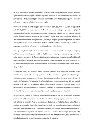 ou seus sucessores contra empregador. Portanto, restando para a Justiça Comum qualquer
ação de indenizaçãocompostapor outras partes, inclusive às que contenham unicamente no
polopassivooINSS,para as açõesem que o trabalhadoracidentado visaassegurar o benefício
pelo qual é responsável objetivamente o órgão.
Outrossim,relativo às contribuições previdenciárias, o art. 114, VIII, da CF, com redação dada
pela EC 45/2004 rege que a Justiça do Trabalho é competente para processar e julgar “a
execução,de ofício,dascontribuições sociais previstas no art. 195, I, a, e II, e seus acréscimos
legais, decorrentes das sentenças que proferir”. Desta feita, se conclui que a Justiça do
Trabalhoé incompetente paraprocessare julgaração propostapor empregadoemface de seu
empregador e que tenha como único pedido à condenação de pagamento de valores não
pagos por este último referentes às contribuições previdenciárias.
Em sequencia,temosasituaçãoque se refere aosservidoresinvestidos em cargo ou emprego
público, tendo em vista que o art. 39 da CF/88 impunha a obrigatoriedade do regime jurídico
único para os servidores da Administração direta, autárquica e fundacional, defendido pela
doutrinamajoritária que tal regime só poderia ser o de natureza estatutária e, portanto, fora
da competênciadaJustiçadoTrabalho,vezque,estas relações são regidas pela Lei 8.112/90 e
não pela CLT.
Na mesma linha, as disputas sobre eleições sindicais que envolvem conflitos entre
trabalhadorese sindicatosouempregadorese sindicatosrelativosespecificamente ao regime
estatutário, neste caso, a competência é da Justiça comum (nos demais a competência é da
Justiça do Trabalho). Tal situação é referendada pelo posicionamento do STF em medida
cautelar na ADIN 3.395 através Min. Cézar Peluso, que ao interpretar o inciso I do art. 114 da
CF/88 excluiu da competência da Justiça do Trabalho as causas envolvendo entidades do
Direito Público e seus respectivos servidores, submetidos a regime estatutário.
De igual modo, temos os casos de honorários advocatícios em que o advogado atua como
profissional autônomo, neles é possível surgir relação de emprego ou consumo, sendo que
este último se encontra fora da competência da Justiça do Trabalho. Desta feita, há de se
analisar se o tomador do serviço é destinatário final, em caso afirmativo haverá relação de
consumo.De maneirageral,se o cliente forempresa,utilizando o serviço de forma habitual e
para realizar seus negócios em face de terceiro, há relação de emprego; por outro lado,
quandoo cliente é pessoafísicae destinatáriofinal, sem a habitualidade, está caracterizado a
relação de consumo, sendo incompetente Justiça do trabalho.
 