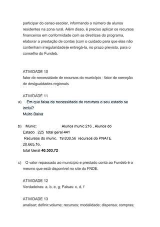 participar do censo escolar, informando o número de alunos
residentes na zona rural. Além disso, é preciso aplicar os recursos
financeiros em conformidade com as diretrizes do programa,
elaborar a prestação de contas (com o cuidado para que elas não
contenham irregularidade)e entregá-la, no prazo previsto, para o
conselho do Fundeb.
ATIVIDADE 10
fator de necessidade de recursos do município - fator de correção
de desigualdades regionais
ATIVIDADE 11
a) Em que faixa de necessidade de recursos o seu estado se
inclui?
Muito Baixa
b) Munic: Alunos munic 216 , Alunos do
Estado 225 total geral 441
Recursos do munic. 19.838,56 recursos do PNATE
20.665,16,
total Geral 40.503,72
c) O valor repassado ao município e prestado conta ao Fundeb é o
mesmo que está disponível no site do FNDE.
ATIVIDADE 12
Verdadeiras: a, b, e, g; Falsas: c, d, f
ATIVIDADE 13
analisar; definir;volume; recursos; modalidade; dispensa; compras;
 