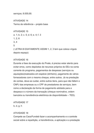 serviços; 8.000,00.
ATIVIDADE 14
Termo de referência – projeto base
ATIVIDADE 15
a. 1; b. 2; c. 5; d. 6; e. 4; f. 3
1, 2, 6
3, 4
5
( LETRA B EXATAMENTE ASSIM 1, 2, 3 tem que coloca virgula
depois espaço)
ATIVIDADE 16
Durante a fase de execução do Pnate, é preciso estar atento para
evitar erros, como depósitos de recursos próprios do EEx na conta
corrente do programa, pagamentos de despesas (serviços ou
aquisições)realizados em espécie (dinheiro), pagamento de vários
fornecedores com o mesmo cheque, entre outros. Já na prestação
de contas, deve-se cuidar, entre outros itens, para que não faltem o
CNPJ das empresas ou o CPF de prestadores de serviços, bem
como a declaração da forma de pagamento adotada para a
despesa e o número da transação (cheque nominativo, ordem
bancária ou transferência eletrônica de disponibilidade – TED).
ATIVIDADE 17
b, d, g, h
ATIVIDADE 18
Compete ao Cacs/Fundeb fazer o acompanhamento e o controle
social sobre a repartição, a transferência, a aplicação e a prestação
 