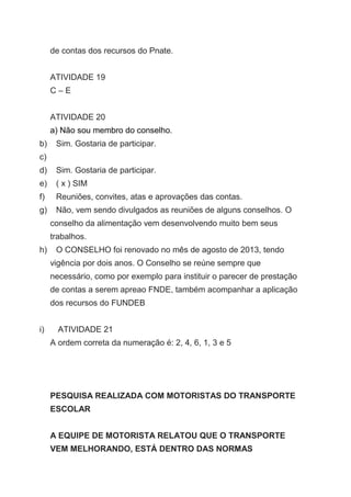 de contas dos recursos do Pnate.
ATIVIDADE 19
C – E
ATIVIDADE 20
a) Não sou membro do conselho.
b) Sim. Gostaria de participar.
c)
d) Sim. Gostaria de participar.
e) ( x ) SIM
f) Reuniões, convites, atas e aprovações das contas.
g) Não, vem sendo divulgados as reuniões de alguns conselhos. O
conselho da alimentação vem desenvolvendo muito bem seus
trabalhos.
h) O CONSELHO foi renovado no mês de agosto de 2013, tendo
vigência por dois anos. O Conselho se reúne sempre que
necessário, como por exemplo para instituir o parecer de prestação
de contas a serem apreao FNDE, também acompanhar a aplicação
dos recursos do FUNDEB
i) ATIVIDADE 21
A ordem correta da numeração é: 2, 4, 6, 1, 3 e 5
PESQUISA REALIZADA COM MOTORISTAS DO TRANSPORTE
ESCOLAR
A EQUIPE DE MOTORISTA RELATOU QUE O TRANSPORTE
VEM MELHORANDO, ESTÁ DENTRO DAS NORMAS
 