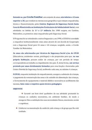 Entende-se, por Creche Familiar, um conjunto de amas, não inferior a 12 nem
superior a 20, que residam na mesma zona geográfica e que estejam enquadradas,
técnica e financeiramente, pelos Centros Regionais de Segurança Social, Santa
Casa da Misericórdia ou Instituições Particulares de Solidariedade Social, com
atividades no âmbito da 1.ª e 2.ª infância. Em 1980 surgem, em Custóias,
Matosinhos, as primeiras amas enquadradas pela Segurança Social.
O Programa foi-se estendendo a outras freguesias e, em 1990, o CIVAS foi convidado
a enquadrar institucionalmente estas amas através de um Acordo de Cooperação
com a Segurança Social para 16 amas e 64 crianças, surgindo, assim, a Creche
Familiar de Matosinhos.
As amas são selecionadas por técnicos da Segurança Social e/ou do CIVAS
(Educadoras, assistentes sociais, psicólogas) e são preparadas para que, na sua
própria habitação, possam cuidar de crianças, por um período de tempo
correspondente ao trabalho ou impedimento dos pais. É, desta forma, um serviço
prestado por amas devidamente formadas para essa função e licenciadas pelo
Centro Distrital de Segurança Social, acolhendo cada uma, no máximo 4 crianças.
O CIVAS, enquanto instituição de enquadramento, assegura a admissão de crianças,
o pagamento da remuneração das amas e do subsídio de alimentação das crianças,
o fornecimento de equipamento e material didático necessário ao acolhimento das
mesmas, bem como o respetivo apoio técnico-pedagógico.
OBJETIVOS
Garantir um bom nível qualitativo da sua atividade prestando às
crianças os cuidados necessários, em ambiente familiar, de modo a
assegurar-lhes a satisfação das suas necessidades físicas, emocionais, sociais
e cognitivas;
Colaborar na manutenção da saúde de cada criança e do grupo que lhe está
confiado.
 
