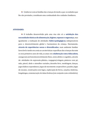 Colaborarcomas famílias das crianças demodo a que oscuidadosque
lhe são prestados, constituam uma continuidade dos cuidados familiares.
ATIVIDADES:
O trabalho desenvolvido pela ama visa não só a satisfação das
necessidades básicas dealimentação,higiene,repouso e segurança,mas
igualmente a realização de atividades lúdico-pedagógicas, indispensáveis
para o desenvolvimento global e harmonioso da criança. Diariamente,
através de experiências novas e diversificadas, num ambiente familiar
favorável e tendo em conta as caraterísticas específicas das crianças durante
os seus primeiros anos de vida, as amas em colaboração com a Educadora,
asseguram um bom desenvolvimento físico, sócio afetivo e cognitivo, através
de: atividades de expressão plástica, rasgagem/colagem, pinturas com pé,
mão, pincel, dedo e utensílios variados, desenho livre, modelagem, danças,
jogos lúdicos espontâneos, Jogos de movimento corporal livre, puzzles, Jogos
de encaixe, construções com legos, exploração de livros, canções, histórias,
lengalengas, comemoração de datas festivas (em conjunto com o infantário).
 