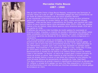 Mercedes Vieito Bouza 1887 - 1960   Filla de José Vieito Freire e Rosa Bouza Maseda, inmigrantes das Somozas (A Coruña) naceu en Cuba en 1887. A identidade galega dos seus proxenitores vai ser fonte de sólidos principios e do seu futuro quefacer literario. A súa inquietude vocacional levouna de moi nova a iniciar os seus primeiros pasos como periodista na revista  Galicia , en 1903, nunha sección titulada "Rápidas", onde escribe baixo o pseudónimo de Zoraida, que manterá até 1905. Obtivo os seus maiores logros como periodista entre 1910 e 1930, nas revistas  Galicia  e  Eco de Galicia ; nesta última aparece como directora desde 1934 até o seu peche en 1936. A defensa dos sectores máis humildes da rexión galaica foi expresada en diversos artigos. Impulsou a creación de escolas e bibliotecas nas aldeas natais polas sociedades comarcais existentes e impulsou, con gran combatividade, o movemento agrarista da década de 10 de século XX, contra a oligarquía e o caciquismo. Tivo unha participación activa na sociedade "La Aurora de Somozas" promovendo diversas actividades na defensa da identidade cultural galega.  O seu amor cara á terra dos seus proxenitores levouna, xa en datas próximas ao seu falecemento, a querer que o seu corpo fose sepultado no panteón desta sociedade, feito acaecido o 3 de xaneiro de 1960 en Cuba, cando tiña 73 anos. En 1918 casou co somozano José López y López, co que tivo 4 fillos. Reincorporouse á revista  Eco de Galicia  e ao mesmo tempo exerce de mestra. Creou a súa escolla "La Aurora" no barrio de Luyanó para o ensino primario de nenos de ambos os sexos. Nela impartía as súas leccións co recordo unhas veces da amada Galicia e outras co das loitas dos cubanos na súa historia. Foi unha fervente difusora do pensamento do apóstolo de Cuba, José Martí. Tivo dous momentos de grande impacto e significación emocional na década dos 20: coñecer a amada terra galega cos seus tres fillos pequenos e a homenaxe de recoñecemento á súa vida fecunda que diversas sociedades da colonia galega lle brindaron en 1923 . 