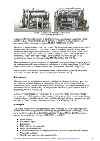 Figura – 1 Desareador-Misturador-Carbonatador
                                     Fonte: (SANMARTIN, [200-?])

A água, em forma líquida, dissolve o gás CO2, formando uma terceira substância, o ácido
carbônico. Essa nova substância gerada permanece na forma líquida, facilitando um
processo posterior de envase do líquido (MUNDO ESTRANHO, [200-?]).

Durante o envase é inserida uma dose extra de CO2 dentro da embalagem para aumentar a
pressão interna e auxiliar na conservação da bebida. Quando a garrafa é aberta, essa
quantidade extra de gás é liberada formando o barulho característico. Após o frasco estar
aberto surgem as pequenas bolhas, isso acontece porque a pressão no líquido diminui e,
lentamente, o ácido carbônico começa a se transformar novamente em gás e a se
desprender do líquido, na forma de bolhas (MUNDO ESTRANHO, [200-?]).

O dimensionamento desses equipamentos varia conforme a necessidade do cliente, volume
de produção desejado, características da matéria-prima ou até a possibilidade da adição de
alguma substância, tal como extrato de fruta ou aromatizante (SANMARTIN, [200-?]).

Os fabricantes salientam que os interiores desses carbonizadores podem ser revestidos
com outros materiais, tal como algum polímero (SANMARTIN, [200-?]).

Envasamento

O envasamento é a introdução da água nas embalagens até o seu fechamento. Ambos os
processos de envase e fechamento das garrafas devem ser efetuados por máquinas
automáticas, sendo proibido o processo manual. A disposição das máquinas deve estar em
sequência contínua, desde o setor de lavagem até o fechamento, para facilitar e agilizar o
processo (CORREIA et al, [2007]).

A lavagem e desinfecção dos recipientes é processada no setor de enchimento. O setor
deve estar em perfeitas condições de limpeza e higiene, para evitar a contaminação da água
mineral. A água envasada é transportada imediatamente para a área de rotulagem por meio
de esteiras. Todo o processo deve ser automático (CORREIA et al, [2007]).

Rotulagem

A etapa da rotulagem deve ser separada do setor de envase. Os rótulos das embalagens
devem obedecer aos regulamentos técnicos de rotulagem em geral e específicos. O rótulo
deve ser aprovado pelo Departamento Nacional de Produção Mineral (DNPM), devendo
apresentar as seguintes informações (CORREIA et al, [2007]):

    •   Nome da fonte;
    •   Natureza da água;
    •   Localidade;
    •   Data e número da concessão;
    •   Nome do concessionário;
    •   Constantes fisicoquímico, composição analítica e classificação, conforme o DNPM;
    •   Volume do conteúdo;
    •   Carimbo com ano e mês do engarrafamento;
Copyright © Serviço Brasileiro de Respostas Técnicas - SBRT - http://www.respostatecnica.org.br   2
 