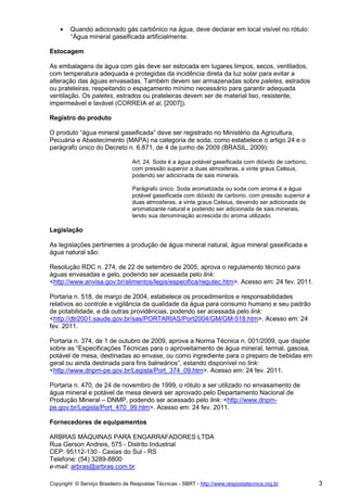 •   Quando adicionado gás carbônico na água, deve declarar em local visível no rótulo:
        “Água mineral gaseificada artificialmente.

Estocagem

As embalagens de água com gás deve ser estocada em lugares limpos, secos, ventilados,
com temperatura adequada e protegidas da incidência direta da luz solar para evitar a
alteração das águas envasadas. Também devem ser armazenadas sobre paletes, estrados
ou prateleiras, respeitando o espaçamento mínimo necessário para garantir adequada
ventilação. Os paletes, estrados ou prateleiras devem ser de material liso, resistente,
impermeável e lavável (CORREIA et al, [2007]).

Registro do produto

O produto “água mineral gaseificada” deve ser registrado no Ministério da Agricultura,
Pecuária e Abastecimento (MAPA) na categoria de soda, como estabelece o artigo 24 e o
parágrafo único do Decreto n. 6.871, de 4 de junho de 2009 (BRASIL, 2009):

                                  Art. 24. Soda é a água potável gaseificada com dióxido de carbono,
                                  com pressão superior a duas atmosferas, a vinte graus Celsius,
                                  podendo ser adicionada de sais minerais.

                                  Parágrafo único. Soda aromatizada ou soda com aroma é a água
                                  potável gaseificada com dióxido de carbono, com pressão superior a
                                  duas atmosferas, a vinte graus Celsius, devendo ser adicionada de
                                  aromatizante natural e podendo ser adicionada de sais minerais,
                                  tendo sua denominação acrescida do aroma utilizado.

Legislação

As legislações pertinentes a produção de água mineral natural, água mineral gaseificada e
água natural são:

Resolução RDC n. 274, de 22 de setembro de 2005, aprova o regulamento técnico para
águas envasadas e gelo, podendo ser acessada pelo link:
<http://www.anvisa.gov.br/alimentos/legis/especifica/regutec.htm>. Acesso em: 24 fev. 2011.

Portaria n. 518, de março de 2004, estabelece os procedimentos e responsabilidades
relativos ao controle e vigilância da qualidade da água para consumo humano e seu padrão
de potabilidade, e dá outras providências, podendo ser acessada pelo link:
<http://dtr2001.saude.gov.br/sas/PORTARIAS/Port2004/GM/GM-518.htm>. Acesso em: 24
fev. 2011.

Portaria n. 374, de 1 de outubro de 2009, aprova a Norma Técnica n. 001/2009, que dispõe
sobre as “Especificações Técnicas para o aproveitamento de água mineral, termal, gasosa,
potável de mesa, destinadas ao envase, ou como ingrediente para o preparo de bebidas em
geral ou ainda destinada para fins balneários”, estando disponível no link:
<http://www.dnpm-pe.gov.br/Legisla/Port_374_09.htm>. Acesso em: 24 fev. 2011.

Portaria n. 470, de 24 de novembro de 1999, o rótulo a ser utilizado no envasamento de
água mineral e potável de mesa deverá ser aprovado pelo Departamento Nacional de
Produção Mineral – DNMP, podendo ser acessado pelo link: <http://www.dnpm-
pe.gov.br/Legisla/Port_470_99.htm>. Acesso em: 24 fev. 2011.

Fornecedores de equipamentos

ARBRAS MÁQUINAS PARA ENGARRAFADORES LTDA
Rua Gerson Andreis, 575 - Distrito Industrial
CEP: 95112-130 - Caxias do Sul - RS
Telefone: (54) 3289-8800
e-mail: arbras@arbras.com.br

Copyright © Serviço Brasileiro de Respostas Técnicas - SBRT - http://www.respostatecnica.org.br        3
 