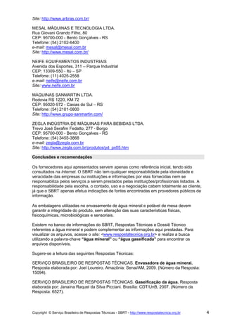 Site: http://www.arbras.com.br/

MESAL MÁQUINAS E TECNOLOGIA LTDA.
Rua Giovani Grando Filho, 80
CEP: 95700-000 - Bento Gonçalves - RS
Telefone: (54) 2102-6400
e-mail: mesal@mesal.com.br
Site: http://www.mesal.com.br/

NEIFE EQUIPAMENTOS INDUSTRIAIS
Avenida dos Esportes, 311 – Parque Industrial
CEP: 13309-550 - Itú – SP
Telefone: (11) 4025-2558
e-mail: neife@neife.com.br
Site: www.neife.com.br

MÁQUINAS SANMARTIN LTDA.
Rodovia RS 1220, KM 72
CEP: 95020-972 - Caxias do Sul – RS
Telefone: (54) 2101-0800
Site: http://www.grupo-sanmartin.com/

ZEGLA INDÚSTRIA DE MÁQUINAS PARA BEBIDAS LTDA.
Trevo José Serafim Fedatto, 277 - Borgo
CEP: 95700-000 - Bento Gonçalves - RS
Telefone: (54) 3455-3868
e-mail: zegla@zegla.com.br
Site: http://www.zegla.com.br/produtos/pd_px05.htm

Conclusões e recomendações

Os fornecedores aqui apresentados servem apenas como referência inicial, tendo sido
consultados na Internet. O SBRT não tem qualquer responsabilidade pela idoneidade e
veracidade das empresas ou instituições e informações por elas fornecidas nem se
responsabiliza pelos serviços a serem prestados pelas instituições/profissionais listados. A
responsabilidade pela escolha, o contado, uso e a negociação cabem totalmente ao cliente,
já que o SBRT apenas efetua indicações de fontes encontradas em provedores públicos de
informação.

As embalagens utilizadas no envasamento de água mineral e potável de mesa devem
garantir a integridade do produto, sem alteração das suas características físicas,
fisicoquímicas, microbiológicas e sensoriais.

Existem no banco de informações do SBRT, Respostas Técnicas e Dossiê Técnico
referentes a água mineral e podem complementar as informações aqui prestadas. Para
visualizar os arquivos, acesse o site: <www.respostatecnica.org.br> e realize a busca
utilizando a palavra-chave “água mineral” ou “água gaseificada” para encontrar os
arquivos disponíveis.

Sugere-se a leitura das seguintes Respostas Técnicas:

SERVIÇO BRASILEIRO DE RESPOSTAS TÉCNICAS. Envasadora de água mineral.
Resposta elaborada por: Joel Loureiro. Amazônia: Senai/AM, 2009. (Número da Resposta:
15094).

SERVIÇO BRASILEIRO DE RESPOSTAS TÉCNICAS. Gaseificação da água. Resposta
elaborada por: Janaína Raquel da Silva Picciani. Brasília: CDT/UnB, 2007. (Número da
Resposta: 6527).



Copyright © Serviço Brasileiro de Respostas Técnicas - SBRT - http://www.respostatecnica.org.br   4
 