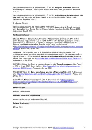 SERVIÇO BRASILEIRO DE RESPOSTAS TÉCNICAS. Máquina de envase. Resposta
elaborada por: Lorena de Oliveira Silva. Brasília: CDT/UnB, 2008. (Número da Resposta:
10100).

SERVIÇO BRASILEIRO DE RESPOSTAS TÉCNICAS. Rotulagem de água envasada com
gás. Resposta elaborada por: Maria Helena M. M. S. Castro. Curitiba: Tecpar, 2008.
(Número da Resposta: 10979).

E o Dossiê Técnico:

SERVIÇO BRASILEIRO DE RESPOSTAS TÉCNICAS. Água mineral. Dossiê elaborado
por: Quelcy Barreiros Correa; Carmen Etsuko Kataoka Higaskino. Curitiba: Tecpar, 2007.
(Número do Dossiê: 223).

Fontes consultadas

BRASIL. Ministério da Agricultura, Pecuária e Abastecimento. Decreto n. 6.871, de 4 de
junho de 2009. Regulamenta a Lei n. 8.918, de 14 de julho de 1994, que dispõe sobre a
padronização, a classificação, o registro, a inspeção, a produção e a fiscalização de
bebidas. Diário Oficial da União, Brasília, 05 jun. 2009. Disponível em:
<http://extranet.agricultura.gov.br/sislegis/action/detalhaAto.do?method=consultarLegislacao
Federal>. Acesso em: 24 fev. 2011.

CORREIA, Luiz Alberto da Silva et al. Processo de extração de água mineral: uma
comparação de três empresas alagoanas. In:SIMPÓSIO DE EXCELÊNCIA EM GESTÃO E
TECNOLOGIA, 7., [2007], Resende. Estruturas e processos organizacionais. Resende:
AEDB, 2007. Disponível em: <http://www.aedb.br/seget/artigos07/1384_Artigo_Seget.pdf>.
Acesso em: 24 fev. 2011.

MORAES, Cristina de. Como se produz a água com gás? Super Interessante, São Paulo,
n. 181, p. 1, out. 2002. Disponível em: <http://super.abril.com.br/ciencia/como-se-produz-
agua-gas-443439.shtml>. Acesso em: 24 fev. 2011.

MUNDO ESTRANHO. Como se coloca o gás nos refrigerantes? [S.I., 200-?]. Disponível
em: <http://mundoestranho.abril.com.br/alimentacao/pergunta_287072.shtml>. Acesso em:
24 fev. 2011.

SANMARTIN. Mirzan. Caxias do Sul, [200-?]. Disponível em: <http://www.grupo-
sanmartin.com/siteEspanhol/produtos.asp?idCategoria=2&idLinha=18&idProduto=44>.
Acesso em 24 fev. 2011.

Elaborado por

Mariana Zanon Barão

Nome da Instituição respondente

Instituto de Tecnologia do Paraná - TECPAR

Data de finalização

25 fev. 2011




Copyright © Serviço Brasileiro de Respostas Técnicas - SBRT - http://www.respostatecnica.org.br   5
 