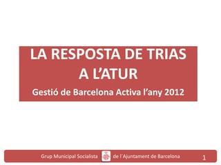 Grup Municipal Socialista de l´Ajuntament de Barcelona 1
LA RESPOSTA DE TRIAS
A L’ATUR
Gestió de Barcelona Activa l’any 2012
 