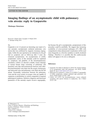 Pediatr Radiol
DOI 10.1007/s00247-010-1664-0

 LETTER TO THE EDITOR



Imaging findings of an asymptomatic child with pulmonary
vein atresia: reply to Gasparetto
Mindaugas Mataciunas




Received: 8 March 2010 / Accepted: 18 March 2010
# Springer-Verlag 2010


Sir,                                                               but because the girl is asymptomatic, postponement of this
Gasparetto et al. [1] present an interesting case report of a      procedure could be justifiable. We suggest that increasing
rare anomaly—asymptomatic unilateral pulmonary vein                availability of cross-sectional techniques (CT, MR) with
atresia that was confirmed by magnetic resonance angiog-           comprehensive three-dimensional visualization will be used
raphy. Unlike the case reported at our institution [2], the girl   more frequently as a first-line modality to clarify incidental
had no symptoms and on follow-up after 5 years she                 findings. Therefore it is possible that this cardiovascular
remained asymptomatic. An asymptomatic or mildly                   defect will appear to be not so infrequent.
symptomatic course of this anomaly could be explained
by complexity and pliability of the bronchopulmonary
circulation. Liebow [3] showed a double venous drainage
                                                                   References
in normal human lungs consisting of pulmonary and
bronchial veins that intercommunicate between each other.
                                                                   1. Gasparetto TD, Daltro P, Marchiori E (2010) The imaging findings
Proximal bronchial veins drain into the azygos, hemiazygos
                                                                      of an asymptomatic child with pulmonary vein atresia. Pediatr
and intercostal veins and pulmonary veins drain into the left         Radiol 40. doi:10.1007/s00247-010-1663-1
atrium. Presumably connections between the pulmonary               2. Mataciunas M, Gumbiene L, Cibiras S et al (2009) CT angiography
veins and the caval system via azygos veins are capable of            of mildly symptomatic, isolated, unilateral right pulmonary vein
                                                                      atresia. Pediatr Radiol 39:1087–1090
expansion or proliferation in various congenital or acquired
                                                                   3. Liebow AA (1953) The bronchopulmonary venous collateral
pathological conditions. Definitive diagnosis and functional          circulation with special reference to emphysema. Am J Pathol
parameters of this anomaly require invasive angiography,              29:251–289




M. Mataciunas (*)
Clinic of Thoracic Diseases, Allergology and Radiology,
Faculty of Medicine, Vilnius University,
M.K. Ciurlionio 21,
Vilnius 03101, Lithuania
e-mail: mindaugas.mataciunas@santa.lt
 