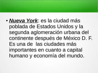 ● Nueva York: es la ciudad más
poblada de Estados Unidos y la
segunda aglomeración urbana del
continente después de México D. F.
Es una de las ciudades más
importantes en cuanto a capital
humano y economía del mundo.
 