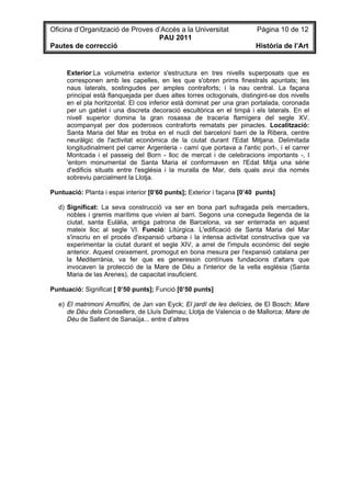 Oficina d’Organització de Proves d’Accés a la Universitat               Pàgina 10 de 12
                                  PAU 2011
Pautes de correcció                                                     Història de l’Art


     Exterior:La volumetria exterior s'estructura en tres nivells superposats que es
     corresponen amb les capelles, en les que s'obren prims finestrals apuntats; les
     naus laterals, sostingudes per amples contraforts; i la nau central. La façana
     principal està flanquejada per dues altes torres octogonals, distingint-se dos nivells
     en el pla horitzontal. El cos inferior està dominat per una gran portalada, coronada
     per un gablet i una discreta decoració escultòrica en el timpà i els laterals. En el
     nivell superior domina la gran rosassa de traceria flamígera del segle XV,
     acompanyat per dos poderosos contraforts rematats per pinacles. Localització:
     Santa Maria del Mar es troba en el nucli del barceloní barri de la Ribera, centre
     neuràlgic de l'activitat econòmica de la ciutat durant l'Edat Mitjana. Delimitada
     longitudinalment pel carrer Argenteria - camí que portava a l'antic port-, i el carrer
     Montcada i el passeig del Born - lloc de mercat i de celebracions importants -, l
     'entorn monumental de Santa Maria el conformaven en l'Edat Mitja una sèrie
     d'edificis situats entre l'església i la muralla de Mar, dels quals avui dia només
     sobreviu parcialment la Llotja.

Puntuació: Planta i espai interior [0’60 punts]; Exterior i façana [0’40 punts]

  d) Significat: La seva construcció va ser en bona part sufragada pels mercaders,
     nobles i gremis marítims que vivien al barri. Segons una coneguda llegenda de la
     ciutat, santa Eulàlia, antiga patrona de Barcelona, va ser enterrada en aquest
     mateix lloc al segle VI. Funció: Litúrgica. L'edificació de Santa Maria del Mar
     s'inscriu en el procés d'expansió urbana i la intensa activitat constructiva que va
     experimentar la ciutat durant el segle XIV, a arrel de l'impuls econòmic del segle
     anterior. Aquest creixement, promogut en bona mesura per l'expansió catalana per
     la Mediterrània, va fer que es generessin contínues fundacions d'altars que
     invocaven la protecció de la Mare de Déu a l'interior de la vella església (Santa
     Maria de las Arenes), de capacitat insuficient.

Puntuació: Significat [ 0’50 punts]; Funció [0’50 punts]

  e) El matrimoni Arnolfini, de Jan van Eyck; El jardí de les delícies, de El Bosch; Mare
     de Déu dels Consellers, de Lluís Dalmau; Llotja de Valencia o de Mallorca; Mare de
     Déu de Sallent de Sanaüja... entre d’altres
 