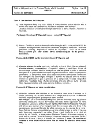 Oficina d’Organització de Proves d’Accés a la Universitat                  Pàgina 11 de 12
                                  PAU 2011
Pautes de correcció                                                        Història de l’Art


Obra 4: Les Menines, de Velázquez.

  a) 1656.Regnat de Felip IV ( 1621- 1665). A França minoria d’edat de Lluís XIV. A
      Roma: Inici papat de Alexandre VII. Guerra de Secessió de Catalunya.....
     Literatura: Baltasar Gracián [El Criticón].Calderón de la Barca. Moliere...Poder de la
     Inquisició.

  Puntuació: Cronologia [0’30 punts], històric i cultural [ 0’70 punts].




  b) Barroc: Tendència artística desenvolupada als segles XVII i bona part del XVIII. Art
     al servei de l’església i les monarquies catòliques. Integració de les arts. Teatralitat
     [theatrum sacrum]. Arquitectura: Planta en moviment i valor de la corba.
     Nota:L’alumne pot citar també altres característiques de la pintura i
     l’escultura.

  Puntuació: Estil [0’50 punts] 5 característiques [0’10 punts c/u]



  c) Característiques formals: predomini del color sobre el dibuix [formes obertes].
     Característiques compositives: Composició oberta o centrífuga; Línea de
     l’horitzó mitjà. L’escena se situa en la part de baix del quadre ocupant la meitat de
     la superfície el que confereix al conjunt un gran camp visual. Utilitza la perspectiva
     geomètrica i la perspectiva aèria. Sàvia captació llumínica amb zones il·luminades
     que reforçant els personatges principals i d’altres de fosques amb la mateixa
     intenció de potenciar el que es principal en la composició. Tècnica i suport:oli
     sobre tela. Pinzellada llarga i fluïda combinada amb una altra de curta i precisa.
     Gran riquesa cromàtica amb ocres, gamma de blaus, vermells...

  Puntuació: 0’20 punts per cada característica


  d) Inicialment aquesta tela constava en els inventaris reials com El quadre de la
     família; però l’any 1843 el pintor Madrazo la va batejar amb el nom de Les Menines,
     paraula d’origen portuguès que significa “dama d’honor”.
     Personatges: En el centre l’Infanta Margarida amb les menines Maria Agustina de
     Sarmiento a l’esquerra i Isabel de Velasco a la dreta. També apareixen els nans,
     col·lectiu que Velázquez pinta amb gran dignitat, Mari Bárbola i Nicolasito Pertusato
     amb el seu peu damunt d’un tranquil mastí. En un segon pla a la dreta hi ha
     representades dempeus Marcela de Ulloa, serventa de les dames de la reina i
     Diego Ruiz de Azcona, un guardadames. Al fons a l’obertura de la porta, hi ha José
     Nieto Velázquez, aposentador de palau. Al seu costat, i reflectits en el mirall els
     bustos del rei Felip IV i la seva esposa Mariana d’Austria. A l’esquerra apareix el
     pintor amb la creu de l’ordre de Santiago. Penjades a la paret dues obres Pal·les i
     Aracne de Rubens i Apol·lo i Màrsies de Jordaens. [ Nota: Es considerarà
     correcte la llista encara que no citin tots els noms. És correcta amb només
     tres].
 