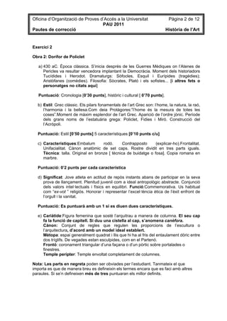 Oficina d’Organització de Proves d’Accés a la Universitat                    Pàgina 2 de 12
                                  PAU 2011
Pautes de correcció                                                         Història de l’Art


Exercici 2

Obra 2: Dorífor de Policlet

   a) 430 aC. Època clàssica. S’inicia desprès de les Guerres Mèdiques on l’Atenes de
      Pericles va resultar vencedora implantant la Democràcia. Moment dels historiadors
      Tucídides i Herodot. Dramaturgs: Sòfocles, Esquil i Eurípides (tragèdies);
      Aristòfanes (comèdies). Filosofia: Sòcrates, Plató i els sofistes... [i altres fets o
      personatges no citats aquí]

   Puntuació: Cronologia [0’30 punts], històric i cultural [ 0’70 punts].

  b) Estil: Grec clàssic. Els pilars fonamentals de l’art Grec son: l’home, la natura, la raó,
     l’harmonia i la bellesa.Com deia Protàgores:”l’home és la mesura de totes les
     coses”.Moment de màxim esplendor de l’art Grec. Aparició de l’ordre jònic. Període
     dels grans noms de l’estatuària grega: Policlet, Fidies i Miró. Construcció del
     l’Acròpoli.

  Puntuació: Estil [0’50 punts] 5 característiques [0’10 punts c/u]

  c) Característiques:Embalum        rodó.      Contrapposto     (explicar-ho).Frontalitat.
     Unifacialitat. Cànon anatòmic de set caps. Rostre dividit en tres parts iguals.
     Tècnica: talla. Original en bronze [ tècnica de buidatge o fosa]. Copia romana en
     marbre.

  Puntuació: 0’2 punts per cada característica

  d) Significat: Jove atleta en actitud de repòs instants abans de participar en la seva
     prova de llançament. Plenitud juvenil com a ideal antropològic abstracte. Conjunció
     dels valors intel·lectuals i físics en equilibri. Funció:Commemorativa. Us habitual
     com “ex-vot ” religiós. Honorar i representar l’excel·lència ètica de l’èxit enfront de
     l’orgull i la vanitat.

  Puntuació: Es puntuarà amb un 1 si es diuen dues característiques.

  e) Cariàtide:Figura femenina que sosté l’arquitrau a manera de columna. El seu cap
     fa la funció de capitell. Si duu una cistella al cap, s’anomena canèfora.
     Cànon: Conjunt de regles que regulen les proporcions de l’escultura o
     l’arquitectura, d’acord amb un model ideal establert.
     Mètopa: espai generalment quadrat i llis que hi ha al fris del entaulament dòric entre
     dos tríglifs. De vegades estan esculpides, com en el Partenó.
     Frontó: coronament triangular d’una façana o d’un pòrtic sobre portalades o
     finestres.
     Temple perípter: Temple envoltat completament de columnes.

Nota: Les parts en negreta poden ser obviades per l’estudiant. Tanmateix el que
importa es que de manera breu es defineixin els termes encara que es faci amb altres
paraules. Si se’n defineixen més de tres puntuaran els millor definits.
 
