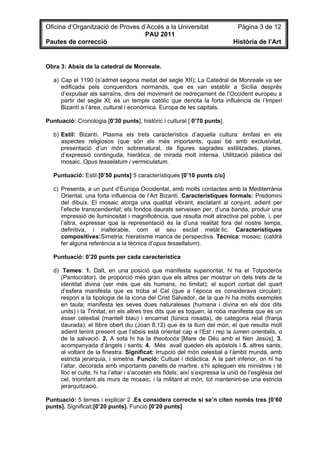 Oficina d’Organització de Proves d’Accés a la Universitat                        Pàgina 3 de 12
                                  PAU 2011
Pautes de correcció                                                            Història de l’Art


Obra 3: Absis de la catedral de Monreale.

   a) Cap el 1190 (s’admet segona meitat del segle XII); La Catedral de Monreale va ser
      edificada pels conqueridors normands, que es van establir a Sicília després
      d’expulsar als sarraïns, dins del moviment de redreçament de l’Occident europeu a
      partir del segle XI; és un temple catòlic que denota la forta influència de l’Imperi
      Bizantí a l’àrea, cultural i econòmica. Europa de les capitals.

Puntuació: Cronologia [0’30 punts], històric i cultural [ 0’70 punts].

   b) Estil: Bizantí. Plasma els trets característics d’aquella cultura: èmfasi en els
      aspectes religiosos (que són els més importants, quasi bé amb exclusivitat,
      presentació d’un món sobrenatural, de figures sagrades estilitzades, planes,
      d’expressió continguda, hieràtica, de mirada molt intensa. Utilització plàstica del
      mosaic. Opus tesselatum i vermiculatum.

   Puntuació: Estil [0’50 punts] 5 característiques [0’10 punts c/u]

   c) Presenta, a un punt d’Europa Occidental, amb molts contactes amb la Mediterrània
      Oriental, una forta influència de l’Art Bizantí. Característiques formals: Predomini
      del dibuix. El mosaic atorga una qualitat vibrant, esclatant al conjunt, adient per
      l’efecte transcendental; els fondos daurats serveixen per, d’una banda, produir una
      impressió de lluminositat i magnificència, que resulta molt atractiva pel poble, i, per
      l’altra, expressar que la representació és la d’una realitat fora del nostre temps,
      definitiva, i inalterable, com el seu esclat metàl·lic. Característiques
      compositives:Simetria; hieratisme manca de perspectiva. Tècnica: mosaic: (caldrà
      fer alguna referència a la tècnica d’opus tessellatum).

   Puntuació: 0’20 punts per cada característica

   d) Temes: 1. Dalt, en una posició que manifesta superioritat, hi ha el Totpoderós
      (Pantocràtor), de proporció més gran que els altres per mostrar un dels trets de la
      identitat divina (ser més que els humans, no limitat); el suport corbat del quart
      d’esfera manifesta que es troba al Cel (que a l’època es considerava circular);
      respon a la tipologia de la icona del Crist Salvador, de la que hi ha molts exemples
      en taula; manifesta les seves dues naturaleses (humana i divina en els dos dits
      units) i la Trinitat, en els altres tres dits que es toquen; la roba manifesta que és un
      ésser celestial (mantell blau) i encarnat (túnica rosada), de categoria reial (franja
      daurada); el llibre obert diu (Joan 8,12) que és la llum del món, el que resulta molt
      adient tenint present que l’absis està orientat cap a l’Est i rep la lumen orientalis, o
      de la salvació. 2. A sota hi ha la theotocós [Mare de Déu amb el Nen Jesús], 3.
      acompanyada d’àngels i sants; 4. Més avall queden els apòstols i 5. altres sants,
      al voltant de la finestra. Significat: Irrupció del món celestial a l’àmbit mundà, amb
      estricta jerarquia, i simetria. Funció: Cultual i didàctica. A la part inferior, on hi ha
      l’altar, decorada amb importants panells de marbre, s’hi apleguen els ministres i té
      lloc el culte, hi ha l’altar i s’acosten els fidels; així s’expressa la unió de l’església del
      cel, triomfant als murs de mosaic, i la militant al món, tot mantenint-se una estricta
      jerarquització.

Puntuació: 5 temes i explicar 2 .Es considera correcte si se’n citen només tres [0’60
punts]. Significat:[0’20 punts]. Funció [0’20 punts]
 
