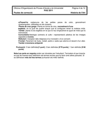 Oficina d’Organització de Proves d’Accés a la Universitat              Pàgina 4 de 12
                                  PAU 2011
Pautes de correcció                                                  Història de l’Art



     e)Tessel·la: cadascuna de les petites peces de color, generalment
     quadrangulars, utilitzades en els mosaics.
      Planta de creu grega: Planta en forma de creu, normalment d’una
     església, en la qual els quatre braços que la configuren tenen la mateixa mida.
     També: planta d’una església en la que la nau longitudinal es igual de mida que la
     transversal.
     Iconoclàstia:Ideologia contraria al culte i representació plàstica de les imatges
     sagrades o icones.
     Refectori: menjador dels religiosos d’un monestir o d’un convent.
     Frontal: Parament de fusta, metall, pedra o seda que adorna el davant d’un altar.
     També s’anomena antipendi.

  Puntuació: 3 ben definides[1 punt]; 2 ben definides [0’70 punts]; 1 ben definida [0’40
    punts]

Nota:Les parts en negreta poden ser obviades per l’estudiant. Tanmateix el que importa
es que de manera breu defineixin els termes encara que ho facin amb altres paraules. Si
es defineixen més de tres termes puntuaran els millor definits.
 