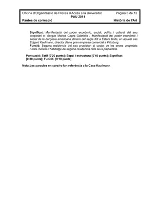 Oficina d’Organització de Proves d’Accés a la Universitat              Pàgina 6 de 12
                                  PAU 2011
Pautes de correcció                                                  Història de l’Art


     Significat: Manifestació del poder econòmic, social, polític i cultural del seu
     propietari el clergue Marios Capra Gabrielis / Manifestació del poder econòmic i
     social de la burgesia americana d’inicis del segle XX a Estats Units, en aquest cas
     Edgard Kaufmann, director d’una gran empresa comercial a Pittsburg.
     Funció: Segona residencia del seu propietari al costat de les seves propietats
     rurals /Servei d’habitatge de segona residencia dels seus propietaris.

  Puntuació: Estil [0’20 punts]; Espai i estructura [0’40 punts]; Significat
  [0’30 punts]; Funció: [0’10 punts]

Nota:Les paraules en cursiva fan referència a la Casa Kaufmann
 