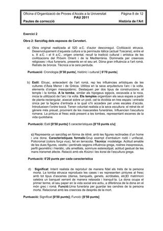 Oficina d’Organització de Proves d’Accés a la Universitat                       Pàgina 8 de 12
                                  PAU 2011
Pautes de correcció                                                           Història de l’Art


Exercici 2

Obra 2: Sarcòfag dels esposos de Cerveteri.

  a) Obra original realitzada al 520 a.C. d’autor desconegut. Civilització etrusca.
     Desenvolupament d’aquesta cultura a la península itàlica (actual Toscana), entre el
     s. X a.C. i el II a.C., origen oriental, recull la tradició cultural i artística de les
     civilitzacions del Pròxim Orient i de la Mediterrània. Dominada per creences
     religioses i ritus funeraris, presents en el seu art. Dóna gran influència a l’art romà.
     Retrats de bronze. Tècnica a la cera perduda.

   Puntuació: Cronologia [0’30 punts], històric i cultural [ 0’70 punts].


  b) Estil: Etrusc, antecedent de l’art romà, rep les influències artístiques de les
     cultures d’Àsia Menor i de Grècia. Utilitza en la seva arquitectura l’arc i la volta,
     elements d’origen mesopotàmic. Destaquen per dos tipus de construccions: el
     temple i la tomba. A la tomba, similar als hipogeus egipcis, excavada a la roca,
     inicia la utilització de l’arc i la volta. Els temples organitzen els seus espais a partir
     de planta rectangular, aixecat sobre un podi, cel·la dividida en tres espais i entrada
     única per la façana d’entrada a la qual s’hi accedeix per unes escales d’accés.
     Introdueixen l’ordre toscà. Tenen voluntat realista a la seva escultura: el retrat és el
     gènere més preuat, provinent de les mascaretes funeràries. Influencien l’escultura
     romana. La pintura al fresc està present a les tombes, representant escenes de la
     vida quotidiana.

   Puntuació: Estil [0’50 punts] 5 característiques [0’10 punts c/u]


        c) Representa un sarcòfag en forma de kliné, amb les figures reclinades d’un home
        i una dona. Característiques formals:Grup exempt d’embalum rodó i unifacial.
        Policromat (colors força vius), fet en terracota. Tècnica: modelatge. Actitud amable
        de les dues figures, vestits i pentinats segons influència grega, rostres inexpressius,
        perfil geomètric i hieràtic, ulls ametllats, somriure estereotipat, actitud gestual de les
        mans transmet afecte. Relació amb els Koúroi i les korai de l’escultura grega.

   Puntuació: 0’20 punts per cada característica


   d)     Significat: Intent realista de reproduir de manera fidel els trets de la persona
         morta. La tomba etrusca reprodueix les cases i es representen pintures al fresc
         amb tot tipus d’escenes (dansa, banquets, genets, acròbates, etc)El matrimoni
         celebra un banquet xerrant de manera relaxada i tranquil·la. La dona ocupa el
         primer terme, el seu paper en la vida social era actiu, a diferència de la dona en el
         món grec i romà. Funció:Urna funerària per guardar les cendres de la persona
         morta. Relacionat amb les creences de després de la mort.

Puntuació: Significat [0’50 punts]; Funció: [0’50 punts]
 