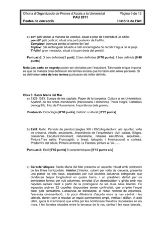 Oficina d’Organització de Proves d’Accés a la Universitat                    Pàgina 9 de 12
                                  PAU 2011
Pautes de correcció                                                         Història de l’Art



  e) atri: pati tancat, a manera de vestíbul, situat a prop de l’entrada d’un edifici
     peristil: pati porticat, situat a la part posterior de l’edifici.
     Compluvi: obertura zenital al centre de l’atri
     Impluvi: pila rectangular situada a l’atri encarregada de recollir l’aigua de la pluja.
     Triclini: gran menjador, situat a la part dreta del peristil.

  Puntuació: 3 ben definides[1 punt]; 2 ben definides [0’70 punts]; 1 ben definida [0’40
    punts]

Nota:Les parts en negreta poden ser obviades per l’estudiant. Tanmateix el que importa
es que de manera breu defineixin els termes encara que ho facin amb altres paraules. Si
es defineixen més de tres termes puntuaran els millor definits.




Obra 3: Santa Maria del Mar
  a) 1328-1383. Europa de les capitals. Paper de la burgesia. Cultura a les Universitats.
     Aparició de les ordes mendicants (franciscans i dominics). Pesta Negra. Daltabaix
     demogràfic. Inici de l’Humanisme. Importància dels gremis..

   Puntuació: Cronologia [0’30 punts], històric i cultural [ 0’70 punts].




  b) Estil: Gòtic. Període de plenitud [segles XIII i XIV].Arquitectura: arc apuntat, volta
     de creueria, vitralls, arcbotants...Importància de l’arquitectura civil: palaus, llotges,
     drassanes...Escultura:moviment, naturalisme, retaules escultòrics, sepulcres...
     Pintura:Tres estils: Francogòtic o lineal; italogòtic i Internacional o cortesà.
     Predomini del dibuix; Pintura al tremp i a Flandes: pintura a l’oli.......

  Puntuació: Estil [0’50 punts] 5 característiques [0’10 punts c/u]




  c) Característiques: Santa Maria del Mar presenta un aspecte robust amb predomini
     de les línies horitzontals. Interior:L'interior, cobert per volta de creueria, presenta
     una planta de tres naus, separades per vuit esveltes columnes octogonals que
     divideixen l’espai longitudinal en quatre trams, i un presbiteri, definit per un
     semicercle format per vuit columnes, envoltat d'un deambulatori o girola amb nou
     capelles radials creat a partir de la prolongació de les dues naus laterals. En
     aquestes s'obren 22 capelles disposades sense continuïtat, que omplen l’espai
     creat pels contraforts. L'absència de transsepte, el reduït nombre de columnes,
     l'escassa ornamentació, i la poca diferència d'alçada entre la nau central i les
     laterals, donen com a resultat un espai summament ampli, vertical i diàfan. A això
     últim, ajuda la il·luminació que entra per les nombroses finestres disposades en els
     murs, i les llunetes situades entre la terrassa de la nau central i les naus laterals..
 