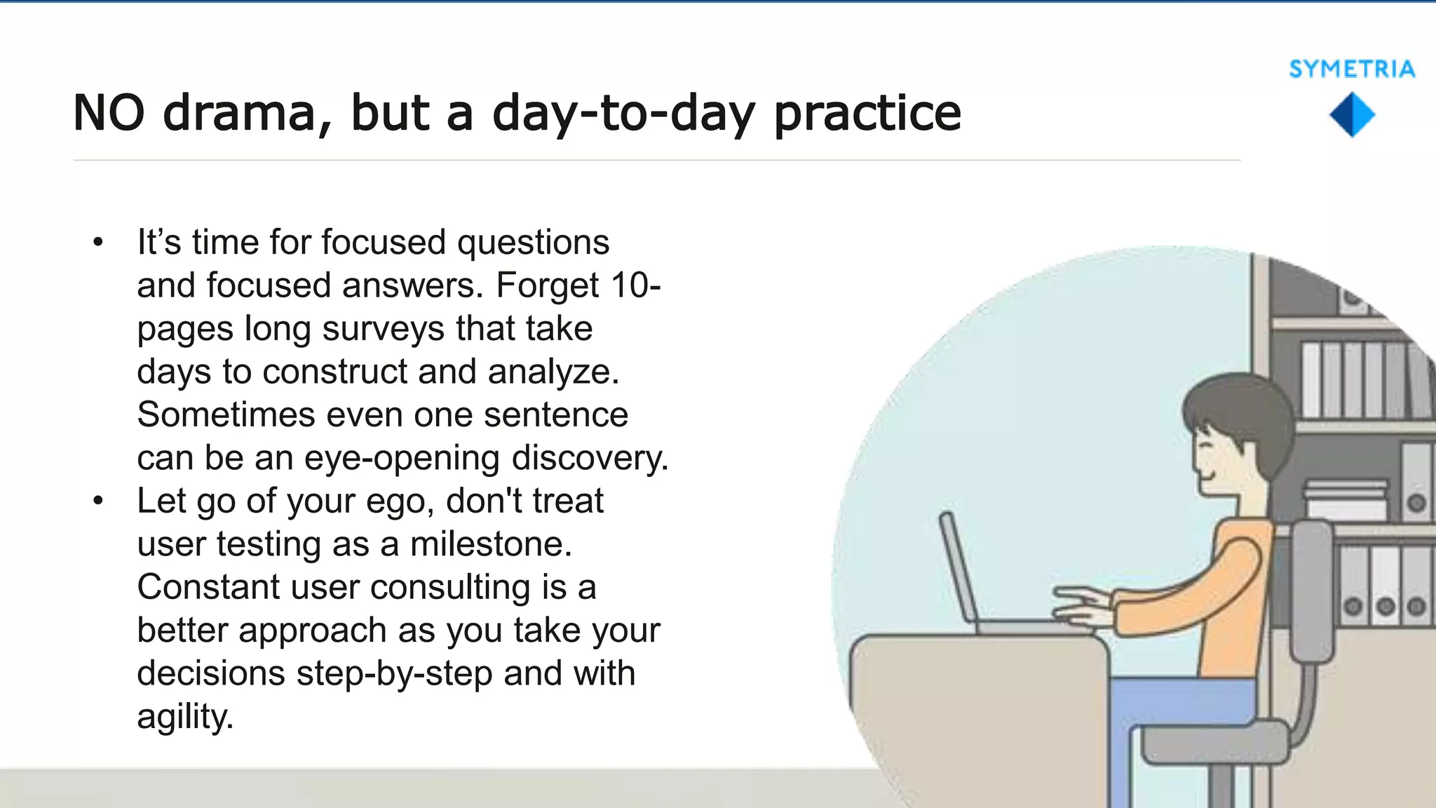 NO drama, but a day-to-day practice
• It’s time for focused questions
and focused answers. Forget 10-
pages long surveys that take
days to construct and analyze.
Sometimes even one sentence
can be an eye-opening discovery.
• Let go of your ego, don't treat
user testing as a milestone.
Constant user consulting is a
better approach as you take your
decisions step-by-step and with
agility.
 