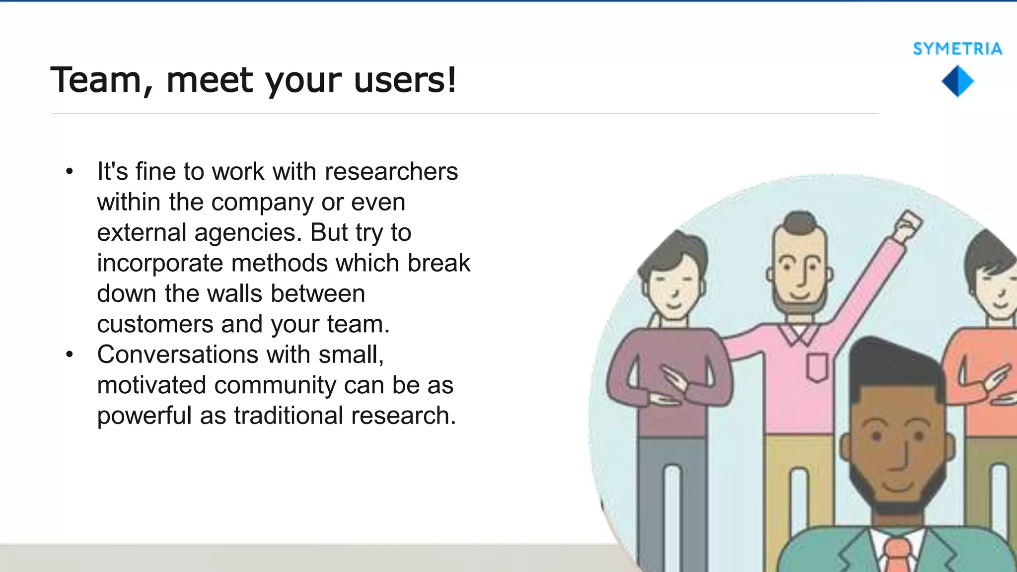 Team, meet your users!
• It's fine to work with researchers
within the company or even
external agencies. But try to
incorporate methods which break
down the walls between
customers and your team.
• Conversations with small,
motivated community can be as
powerful as traditional research.
 