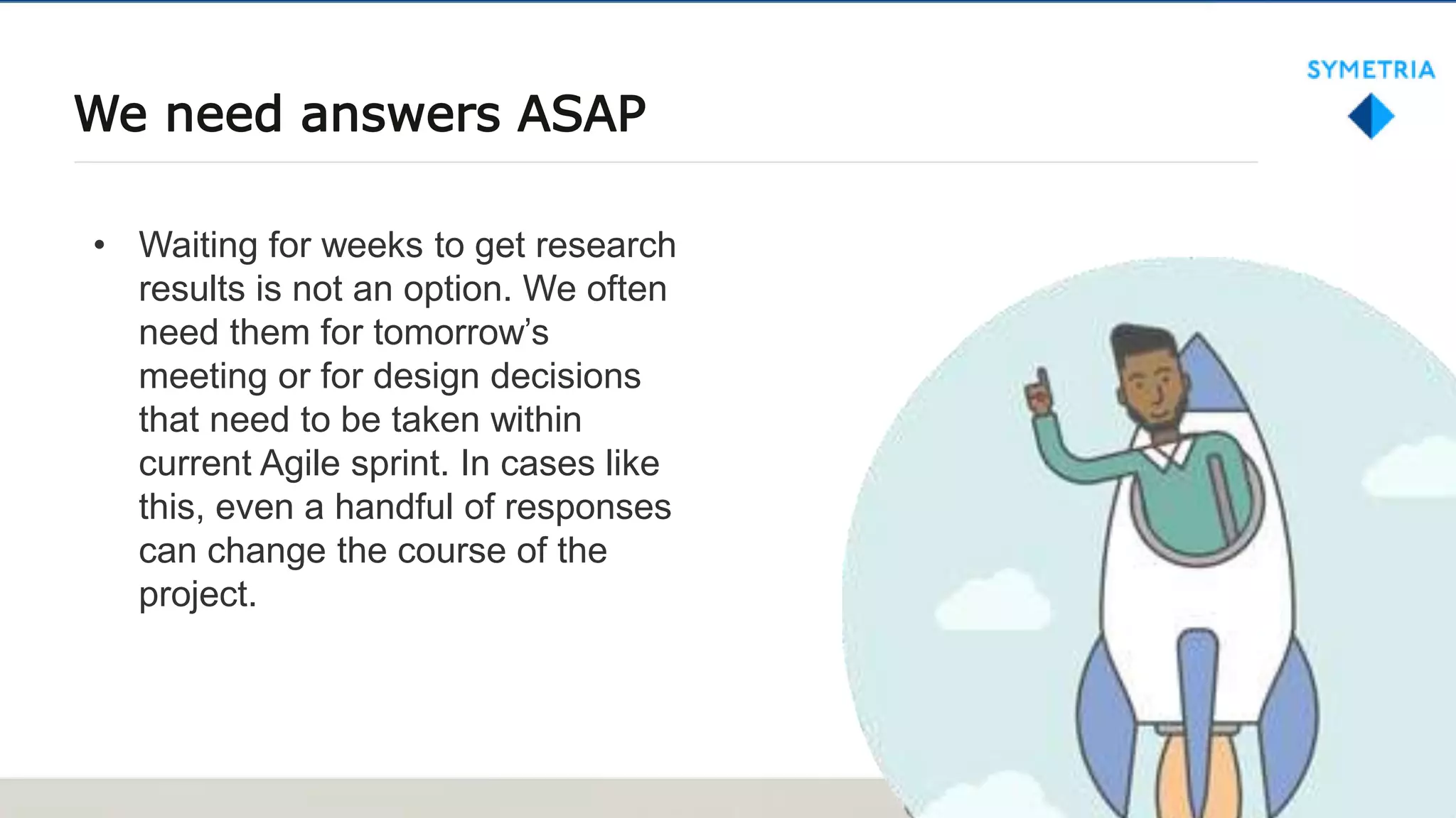 We need answers ASAP
• Waiting for weeks to get research
results is not an option. We often
need them for tomorrow’s
meeting or for design decisions
that need to be taken within
current Agile sprint. In cases like
this, even a handful of responses
can change the course of the
project.
 