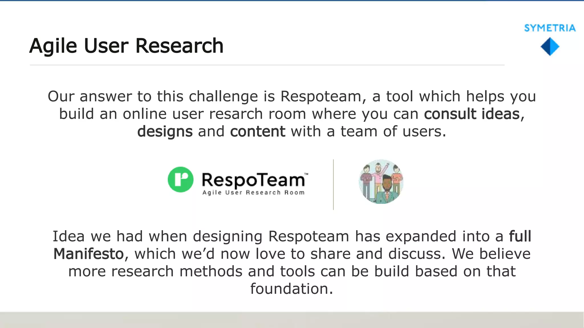 Agile User Research
Our answer to this challenge is Respoteam, a tool which helps you
build an online user resarch room where you can consult ideas,
designs and content with a team of users.
Idea we had when designing Respoteam has expanded into a full
Manifesto, which we’d now love to share and discuss. We believe
more research methods and tools can be build based on that
foundation.
 