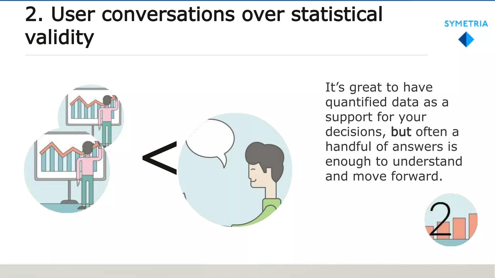 It’s great to have
quantified data as a
support for your
decisions, but often a
handful of answers is
enough to understand
and move forward.
2. User conversations over statistical
validity
<
 