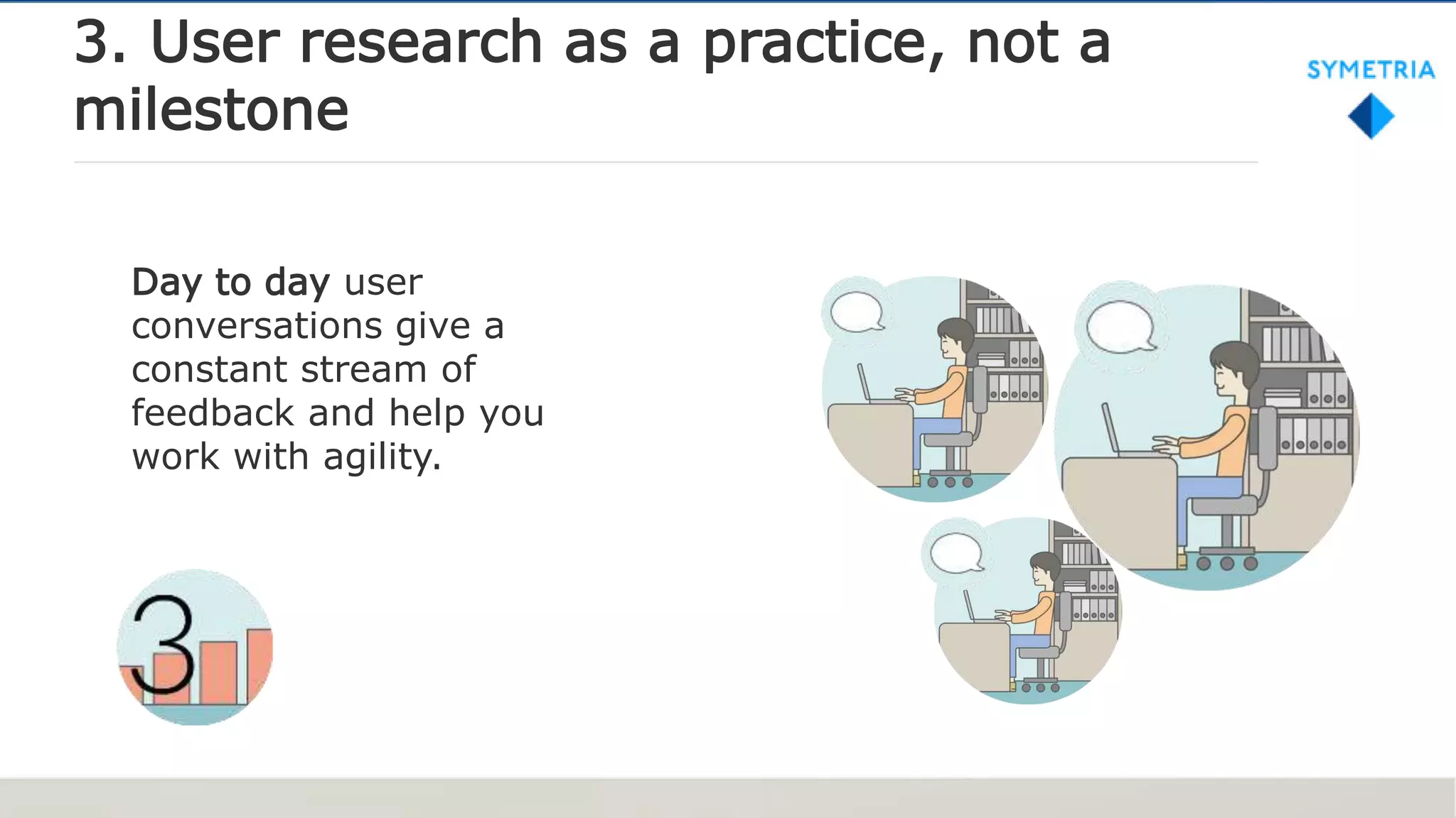 3. User research as a practice, not a
milestone
Day to day user
conversations give a
constant stream of
feedback and help you
work with agility.
 